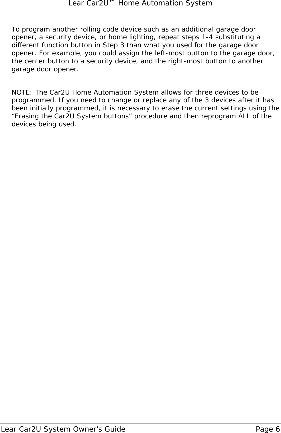   Lear Car2U™ Home Automation System Lear Car2U System Owner’s Guide    Page 6   To program another rolling code device such as an additional garage door opener, a security device, or home lighting, repeat steps 1-4 substituting a different function button in Step 3 than what you used for the garage door opener. For example, you could assign the left-most button to the garage door, the center button to a security device, and the right-most button to another garage door opener.   NOTE: The Car2U Home Automation System allows for three devices to be programmed. If you need to change or replace any of the 3 devices after it has been initially programmed, it is necessary to erase the current settings using the “Erasing the Car2U System buttons” procedure and then reprogram ALL of the devices being used. 