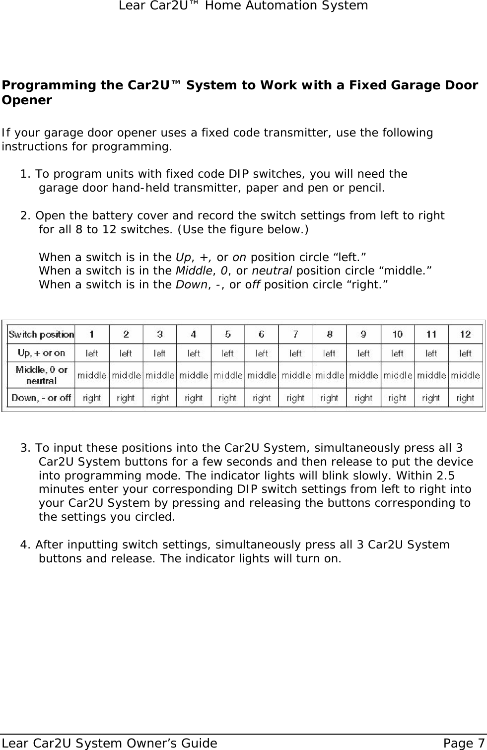   Lear Car2U™ Home Automation System Lear Car2U System Owner’s Guide    Page 7    Programming the Car2U™ System to Work with a Fixed Garage Door Opener  If your garage door opener uses a fixed code transmitter, use the following instructions for programming.  1. To program units with fixed code DIP switches, you will need the    garage door hand-held transmitter, paper and pen or pencil.  2. Open the battery cover and record the switch settings from left to right   for all 8 to 12 switches. (Use the figure below.)     When a switch is in the Up, +, or on position circle “left.”   When a switch is in the Middle, 0, or neutral position circle “middle.”   When a switch is in the Down, -, or off position circle “right.”                    3. To input these positions into the Car2U System, simultaneously press all 3 Car2U System buttons for a few seconds and then release to put the device into programming mode. The indicator lights will blink slowly. Within 2.5 minutes enter your corresponding DIP switch settings from left to right into your Car2U System by pressing and releasing the buttons corresponding to the settings you circled.  4. After inputting switch settings, simultaneously press all 3 Car2U System buttons and release. The indicator lights will turn on.   