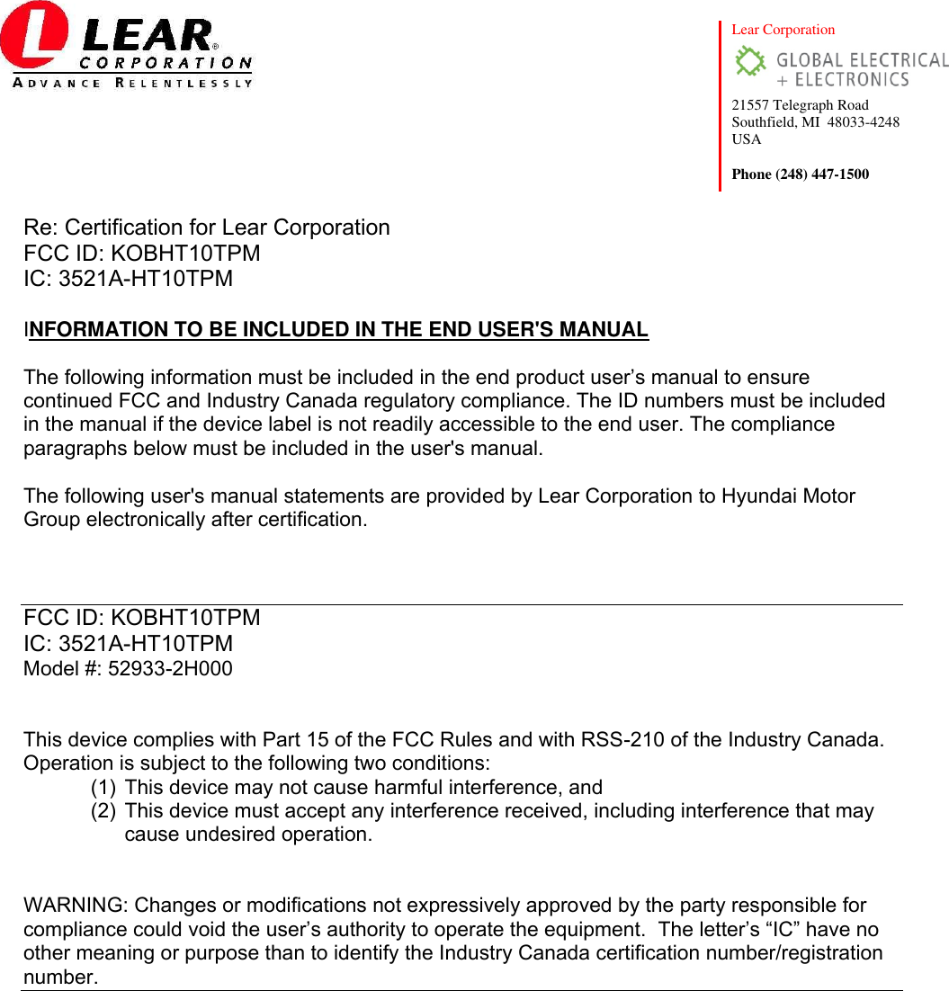  Lear Corporation  21557 Telegraph Road Southfield, MI  48033-4248 USA  Phone (248) 447-1500    Re: Certification for Lear Corporation          FCC ID: KOBHT10TPM IC: 3521A-HT10TPM  INFORMATION TO BE INCLUDED IN THE END USER&apos;S MANUAL  The following information must be included in the end product user’s manual to ensure continued FCC and Industry Canada regulatory compliance. The ID numbers must be included in the manual if the device label is not readily accessible to the end user. The compliance paragraphs below must be included in the user&apos;s manual.  The following user&apos;s manual statements are provided by Lear Corporation to Hyundai Motor Group electronically after certification.     FCC ID: KOBHT10TPM IC: 3521A-HT10TPM Model #: 52933-2H000   This device complies with Part 15 of the FCC Rules and with RSS-210 of the Industry Canada.  Operation is subject to the following two conditions: (1) This device may not cause harmful interference, and (2) This device must accept any interference received, including interference that may cause undesired operation.   WARNING: Changes or modifications not expressively approved by the party responsible for compliance could void the user’s authority to operate the equipment.  The letter’s “IC” have no other meaning or purpose than to identify the Industry Canada certification number/registration number.             