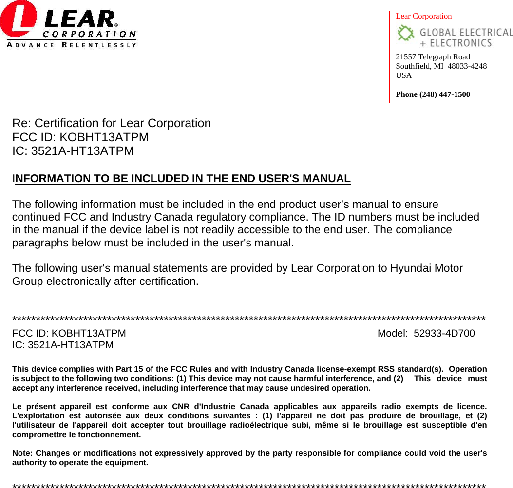  Lear Corporation  21557 Telegraph Road Southfield, MI  48033-4248 USA  Phone (248) 447-1500 Re: Certification for Lear Corporation          FCC ID: KOBHT13ATPM IC: 3521A-HT13ATPM  INFORMATION TO BE INCLUDED IN THE END USER&apos;S MANUAL  The following information must be included in the end product user’s manual to ensure continued FCC and Industry Canada regulatory compliance. The ID numbers must be included in the manual if the device label is not readily accessible to the end user. The compliance paragraphs below must be included in the user&apos;s manual.  The following user&apos;s manual statements are provided by Lear Corporation to Hyundai Motor Group electronically after certification.    **************************************************************************************************** FCC ID: KOBHT13ATPM       Model:  52933-4D700 IC: 3521A-HT13ATPM  This device complies with Part 15 of the FCC Rules and with Industry Canada license-exempt RSS standard(s).  Operation is subject to the following two conditions: (1) This device may not cause harmful interference, and (2)  This  device  must accept any interference received, including interference that may cause undesired operation.  Le présent appareil est conforme aux CNR d&apos;Industrie Canada applicables aux appareils radio exempts de licence. L&apos;exploitation est autorisée aux deux conditions suivantes : (1) l&apos;appareil ne doit pas produire de brouillage, et (2) l&apos;utilisateur de l&apos;appareil doit accepter tout brouillage radioélectrique subi, même si le brouillage est susceptible d&apos;en compromettre le fonctionnement.  Note: Changes or modifications not expressively approved by the party responsible for compliance could void the user&apos;s authority to operate the equipment.    ****************************************************************************************************    