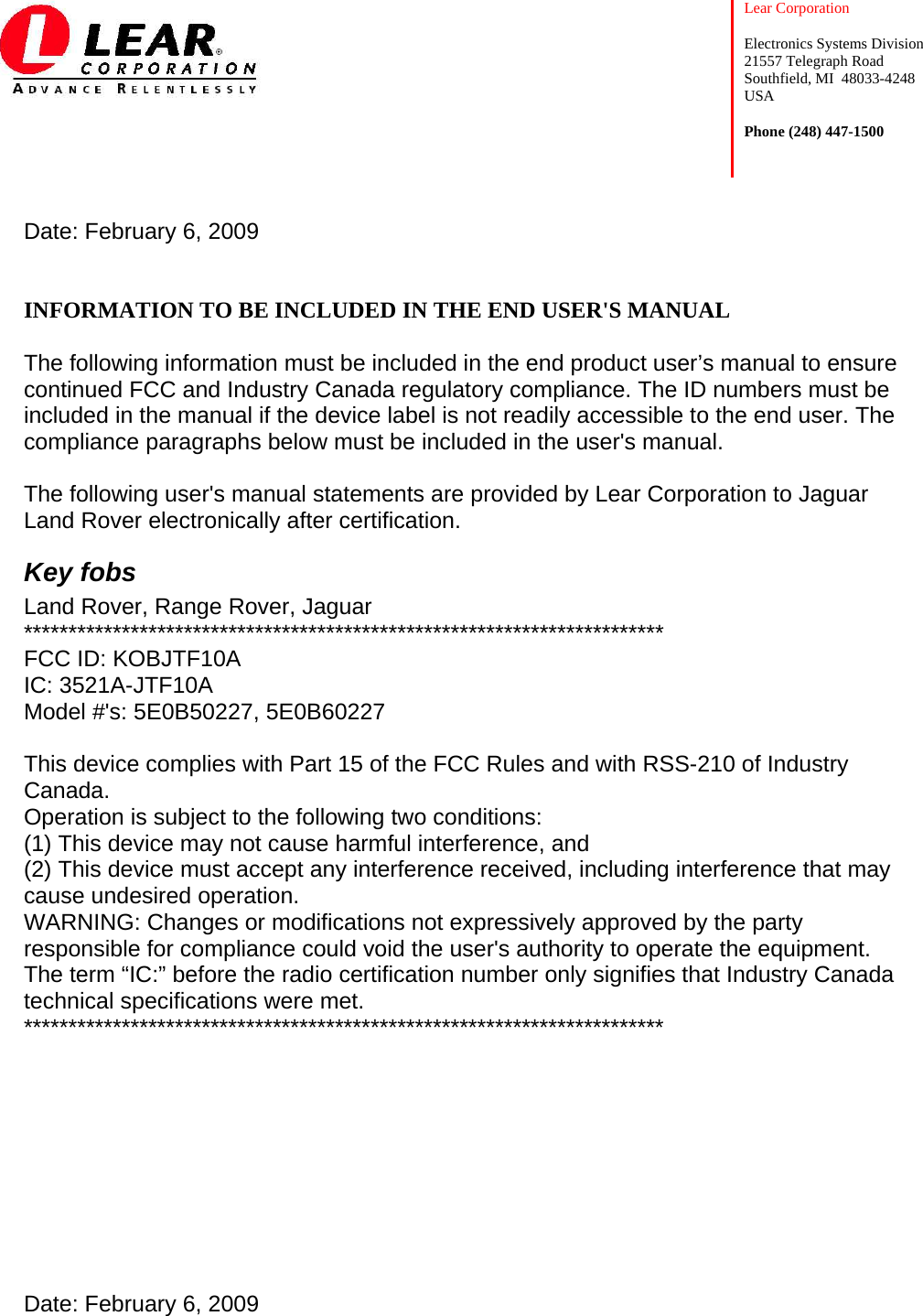    Lear Corporation  Electronics Systems Division 21557 Telegraph Road Southfield, MI  48033-4248 USA  Phone (248) 447-1500          Date: February 6, 2009   INFORMATION TO BE INCLUDED IN THE END USER&apos;S MANUAL  The following information must be included in the end product user’s manual to ensure continued FCC and Industry Canada regulatory compliance. The ID numbers must be included in the manual if the device label is not readily accessible to the end user. The compliance paragraphs below must be included in the user&apos;s manual.  The following user&apos;s manual statements are provided by Lear Corporation to Jaguar Land Rover electronically after certification. Key fobs Land Rover, Range Rover, Jaguar ************************************************************************ FCC ID: KOBJTF10A  IC: 3521A-JTF10A Model #&apos;s: 5E0B50227, 5E0B60227  This device complies with Part 15 of the FCC Rules and with RSS-210 of Industry Canada. Operation is subject to the following two conditions: (1) This device may not cause harmful interference, and (2) This device must accept any interference received, including interference that may cause undesired operation. WARNING: Changes or modifications not expressively approved by the party responsible for compliance could void the user&apos;s authority to operate the equipment. The term “IC:” before the radio certification number only signifies that Industry Canada technical specifications were met. ************************************************************************        Date: February 6, 2009   