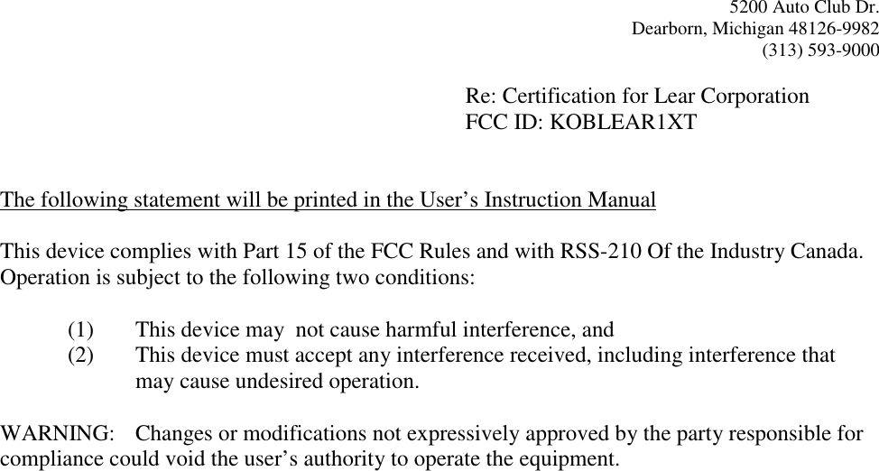 5200 Auto Club Dr.Dearborn, Michigan 48126-9982(313) 593-9000Re: Certification for Lear CorporationFCC ID: KOBLEAR1XTThe following statement will be printed in the User’s Instruction ManualThis device complies with Part 15 of the FCC Rules and with RSS-210 Of the Industry Canada.Operation is subject to the following two conditions:(1) This device may  not cause harmful interference, and(2) This device must accept any interference received, including interference thatmay cause undesired operation.WARNING: Changes or modifications not expressively approved by the party responsible forcompliance could void the user’s authority to operate the equipment.