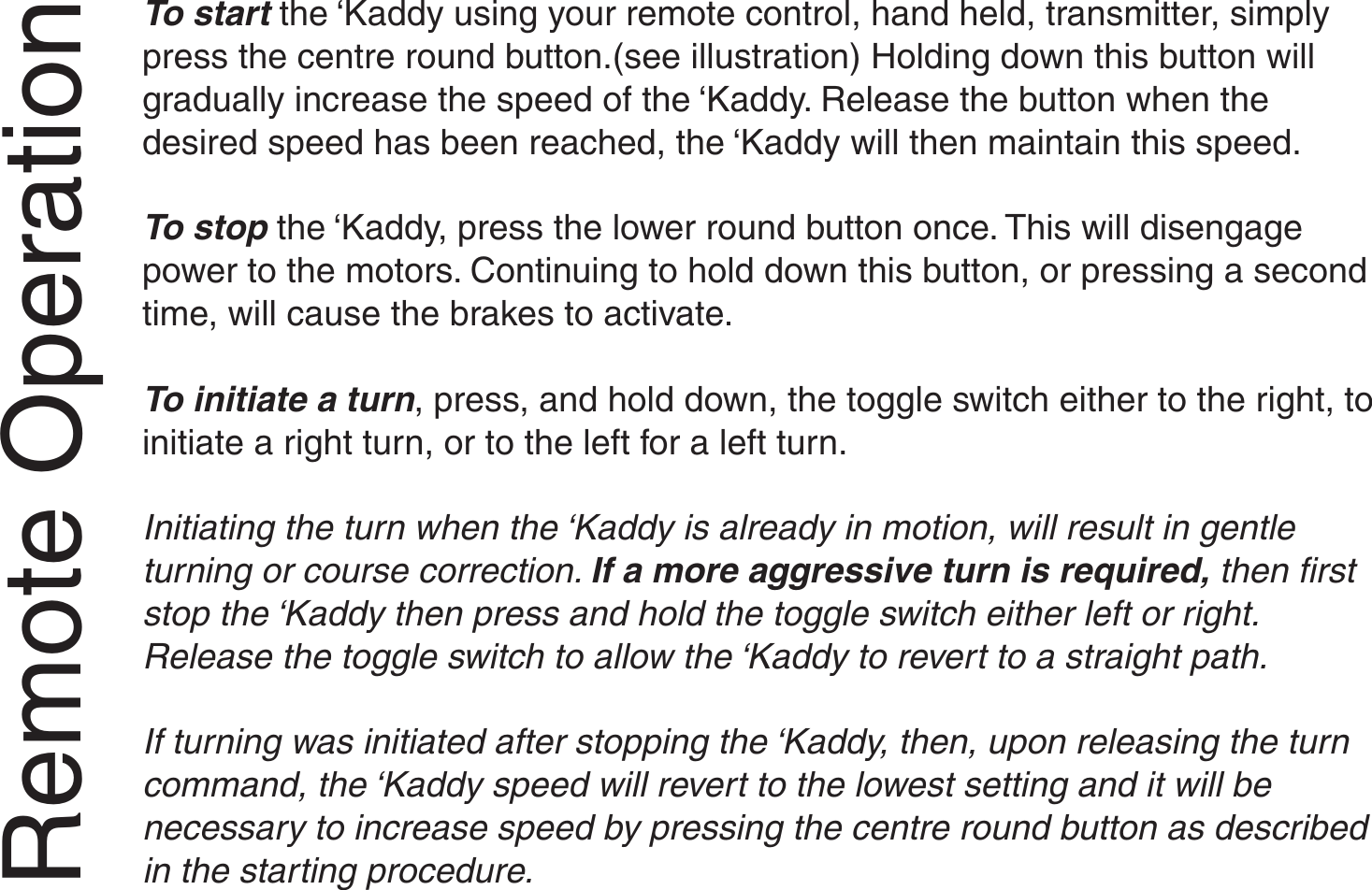 To start the ‘Kaddy using your remote control, hand held, transmitter, simplypress the centre round button.(see illustration) Holding down this button willgradually increase the speed of the ‘Kaddy. Release the button when thedesired speed has been reached, the ‘Kaddy will then maintain this speed.To stop the ‘Kaddy, press the lower round button once. This will disengagepower to the motors. Continuing to hold down this button, or pressing a secondtime, will cause the brakes to activate.To initiate a turn, press, and hold down, the toggle switch either to the right, toinitiate a right turn, or to the left for a left turn.Initiating the turn when the ‘Kaddy is already in motion, will result in gentleturning or course correction. If a more aggressive turn is required, then firststop the ‘Kaddy then press and hold the toggle switch either left or right.Release the toggle switch to allow the ‘Kaddy to revert to a straight path.If turning was initiated after stopping the ‘Kaddy, then, upon releasing the turncommand, the ‘Kaddy speed will revert to the lowest setting and it will benecessary to increase speed by pressing the centre round button as describedin the starting procedure.Remote Operation