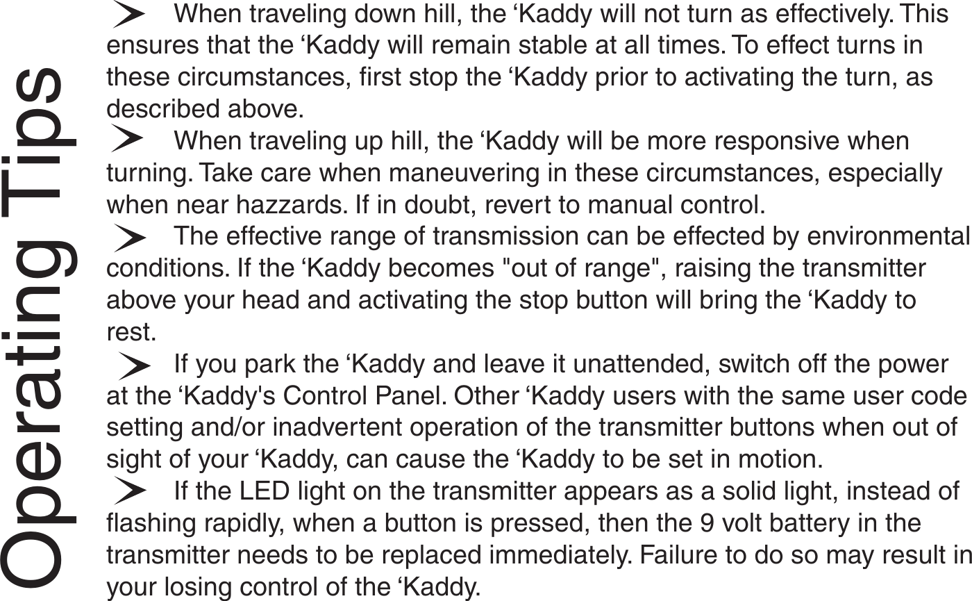 Operating TipsWhen traveling down hill, the ‘Kaddy will not turn as effectively. Thisensures that the ‘Kaddy will remain stable at all times. To effect turns inthese circumstances, first stop the ‘Kaddy prior to activating the turn, asdescribed above.When traveling up hill, the ‘Kaddy will be more responsive whenturning. Take care when maneuvering in these circumstances, especiallywhen near hazzards. If in doubt, revert to manual control.The effective range of transmission can be effected by environmentalconditions. If the ‘Kaddy becomes &quot;out of range&quot;, raising the transmitterabove your head and activating the stop button will bring the ‘Kaddy torest.If you park the ‘Kaddy and leave it unattended, switch off the powerat the ‘Kaddy&apos;s Control Panel. Other ‘Kaddy users with the same user codesetting and/or inadvertent operation of the transmitter buttons when out ofsight of your ‘Kaddy, can cause the ‘Kaddy to be set in motion.If the LED light on the transmitter appears as a solid light, instead offlashing rapidly, when a button is pressed, then the 9 volt battery in thetransmitter needs to be replaced immediately. Failure to do so may result inyour losing control of the ‘Kaddy.