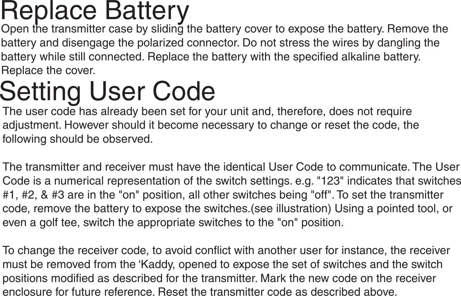 Replace BatteryOpen the transmitter case by sliding the battery cover to expose the battery. Remove thebattery and disengage the polarized connector. Do not stress the wires by dangling thebattery while still connected. Replace the battery with the specified alkaline battery.Replace the cover.Setting User CodeThe user code has already been set for your unit and, therefore, does not requireadjustment. However should it become necessary to change or reset the code, thefollowing should be observed.The transmitter and receiver must have the identical User Code to communicate. The UserCode is a numerical representation of the switch settings. e.g. &quot;123&quot; indicates that switches#1, #2, &amp; #3 are in the &quot;on&quot; position, all other switches being &quot;off&quot;. To set the transmittercode, remove the battery to expose the switches.(see illustration) Using a pointed tool, oreven a golf tee, switch the appropriate switches to the &quot;on&quot; position.To change the receiver code, to avoid conflict with another user for instance, the receivermust be removed from the ‘Kaddy, opened to expose the set of switches and the switchpositions modified as described for the transmitter. Mark the new code on the receiverenclosure for future reference. Reset the transmitter code as described above.