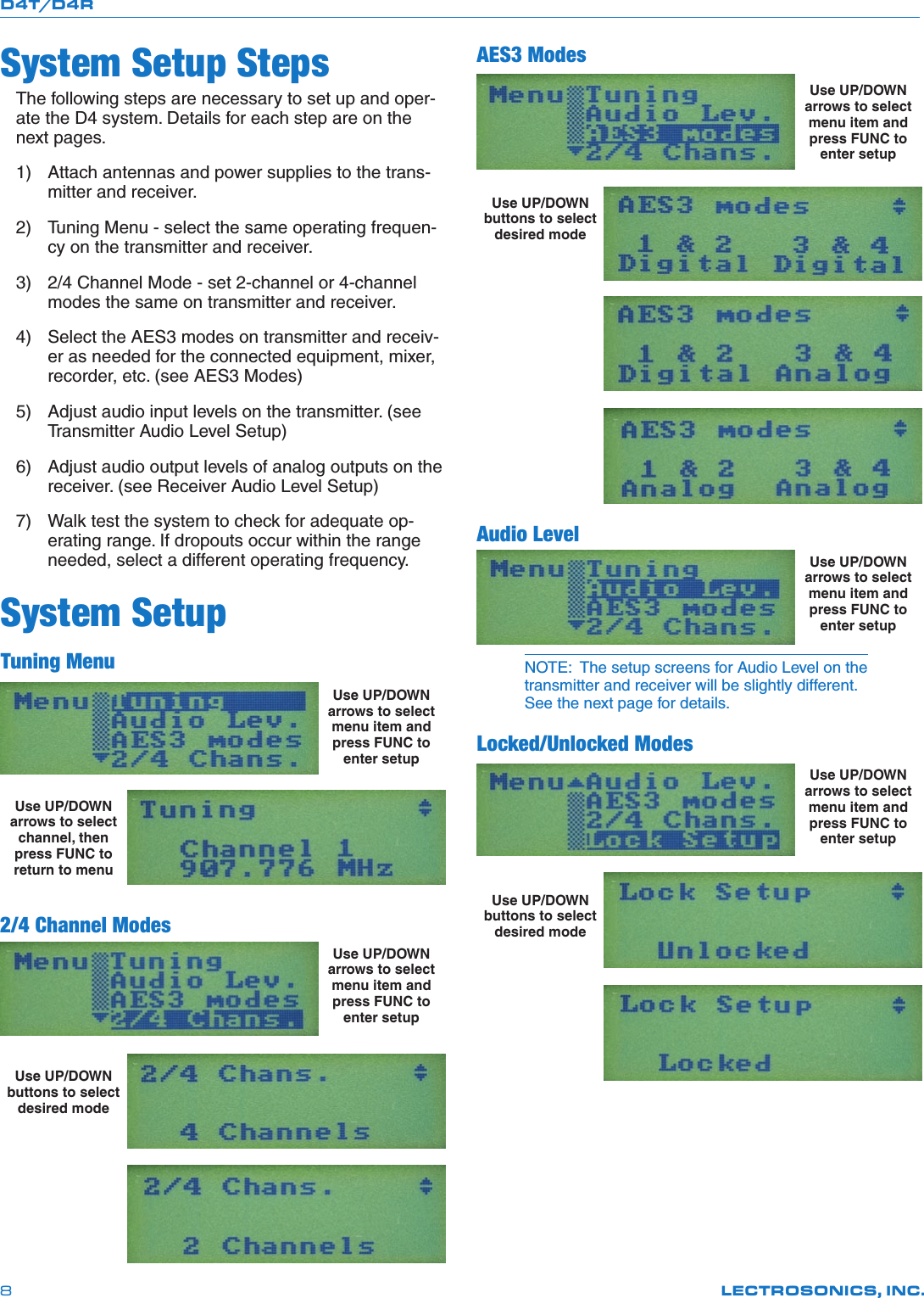 D4T/D4RLECTROSONICS, INC.8System Setup StepsThe following steps are necessary to set up and oper-ate the D4 system. Details for each step are on the next pages.1) Attachantennasandpowersuppliestothetrans-mitter and receiver.2) TuningMenu-selectthesameoperatingfrequen-cy on the transmitter and receiver.3) 2/4ChannelMode-set2-channelor4-channelmodes the same on transmitter and receiver.4) SelecttheAES3modesontransmitterandreceiv-er as needed for the connected equipment, mixer, recorder,etc.(seeAES3Modes)5) Adjustaudioinputlevelsonthetransmitter.(seeTransmitterAudioLevelSetup)6) Adjustaudiooutputlevelsofanalogoutputsonthereceiver.(seeReceiverAudioLevelSetup)7) Walktestthesystemtocheckforadequateop-erating range. If dropouts occur within the range needed, select a different operating frequency.System SetupTuning MenuUse UP/DOWN arrows to select menu item and press FUNC to enter setup Use UP/DOWN arrows to select channel, then press FUNC to return to menu 2/4 Channel ModesUse UP/DOWN arrows to select menu item and press FUNC to enter setup  Use UP/DOWN buttons to select desired mode  AES3 ModesUse UP/DOWN arrows to select menu item and press FUNC to enter setup Use UP/DOWN buttons to select desired mode      Audio LevelUse UP/DOWN arrows to select menu item and press FUNC to enter setupNOTE:  The setup screens for Audio Level on the transmitter and receiver will be slightly different. See the next page for details.Locked/Unlocked ModesUse UP/DOWN arrows to select menu item and press FUNC to enter setup  Use UP/DOWN buttons to select desired mode  