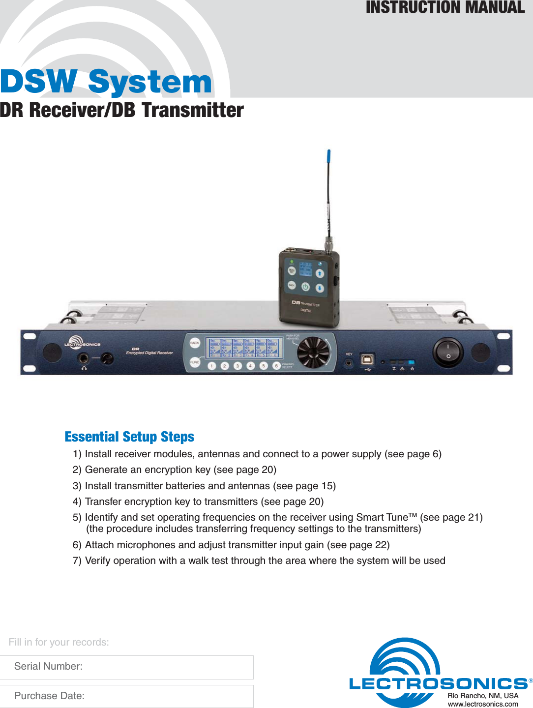 DSW SystemDR Receiver/DB TransmitterINSTRUCTION MANUALRio Rancho, NM, USAwww.lectrosonics.comFill in for your records:  Serial Number:  Purchase Date:Essential Setup Steps1) Install receiver modules, antennas and connect to a power supply (see page 6)2) Generate an encryption key (see page 20)3) Install transmitter batteries and antennas (see page 15)4) Transfer encryption key to transmitters (see page 20)5) Identify and set operating frequencies on the receiver using Smart TuneTM (see page 21)  (the procedure includes transferring frequency settings to the transmitters)6) Attach microphones and adjust transmitter input gain (see page 22)7) Verify operation with a walk test through the area where the system will be used
