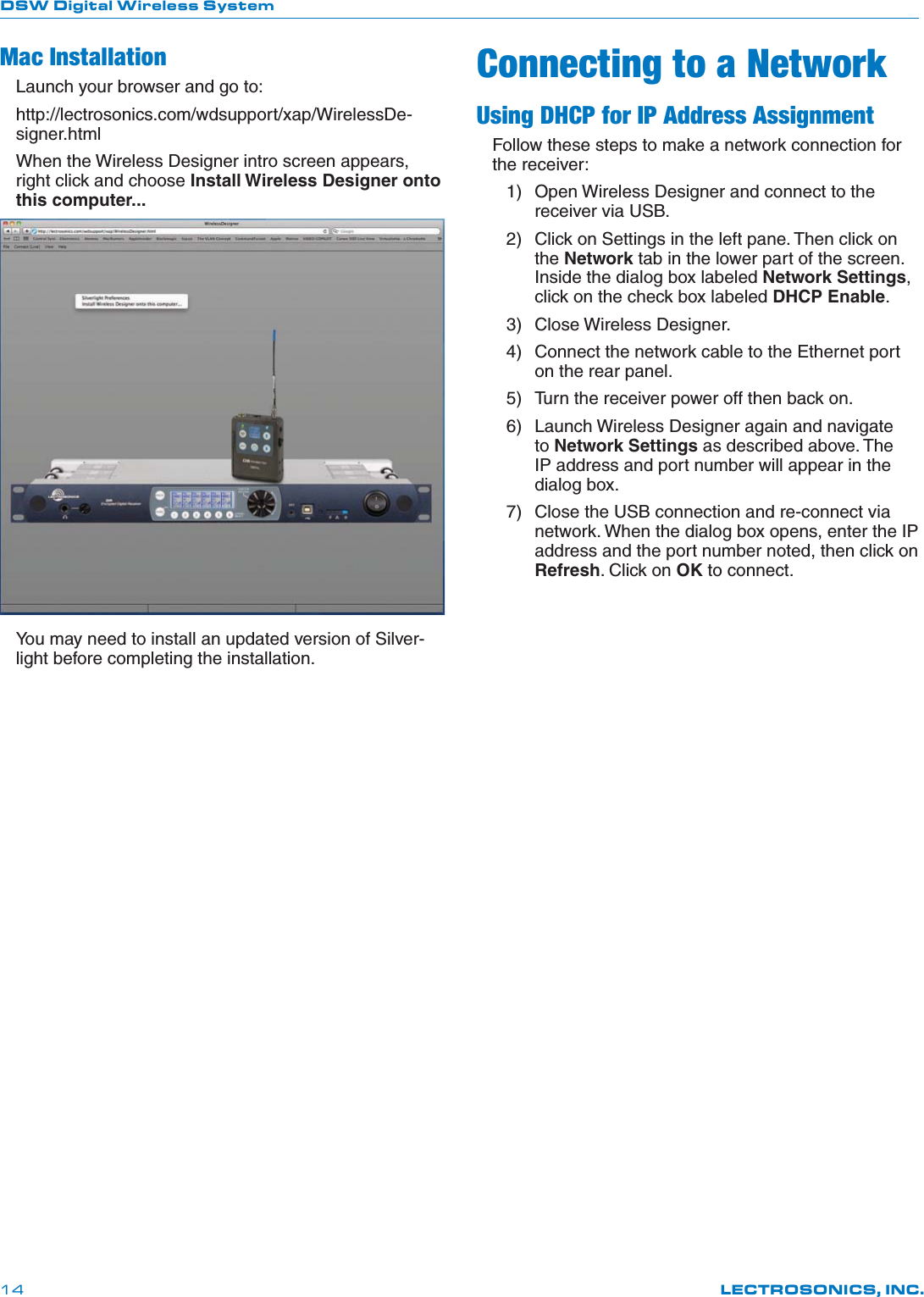 DSW Digital Wireless SystemLECTROSONICS, INC.14Mac InstallationLaunch your browser and go to:http://lectrosonics.com/wdsupport/xap/WirelessDe-signer.htmlWhen the Wireless Designer intro screen appears, right click and choose Install Wireless Designer onto this computer...You may need to install an updated version of Silver-light before completing the installation.Connecting to a NetworkUsing DHCP for IP Address AssignmentFollow these steps to make a network connection for the receiver:1)  Open Wireless Designer and connect to the receiver via USB. 2)  Click on Settings in the left pane. Then click on the Network tab in the lower part of the screen. Inside the dialog box labeled Network Settings, click on the check box labeled DHCP Enable.3) Close Wireless Designer.4)  Connect the network cable to the Ethernet port on the rear panel.5)  Turn the receiver power off then back on.6)  Launch Wireless Designer again and navigate to Network Settings as described above. The IP address and port number will appear in the dialog box.7)  Close the USB connection and re-connect via network. When the dialog box opens, enter the IP address and the port number noted, then click on Refresh. Click on OK to connect.