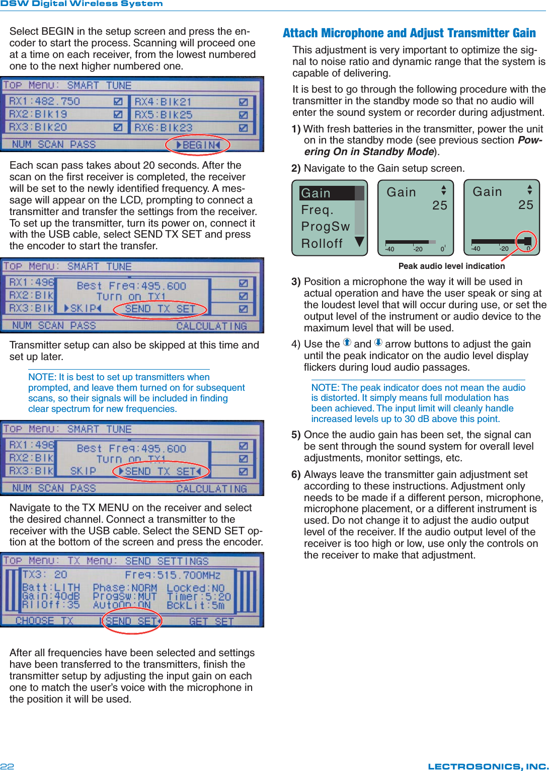 DSW Digital Wireless SystemLECTROSONICS, INC.22Select BEGIN in the setup screen and press the en-coder to start the process. Scanning will proceed one at a time on each receiver, from the lowest numbered one to the next higher numbered one.Each scan pass takes about 20 seconds. After the scan on the ﬁrst receiver is completed, the receiver will be set to the newly identiﬁed frequency. A mes-sage will appear on the LCD, prompting to connect a transmitter and transfer the settings from the receiver. To set up the transmitter, turn its power on, connect it with the USB cable, select SEND TX SET and press the encoder to start the transfer.Transmitter setup can also be skipped at this time and set up later.NOTE: It is best to set up transmitters when prompted, and leave them turned on for subsequent scans, so their signals will be included in ﬁnding clear spectrum for new frequencies.Navigate to the TX MENU on the receiver and select the desired channel. Connect a transmitter to the receiver with the USB cable. Select the SEND SET op-tion at the bottom of the screen and press the encoder.After all frequencies have been selected and settings have been transferred to the transmitters, ﬁnish the transmitter setup by adjusting the input gain on each one to match the user’s voice with the microphone in the position it will be used.Attach Microphone and Adjust Transmitter GainThis adjustment is very important to optimize the sig-nal to noise ratio and dynamic range that the system is capable of delivering.It is best to go through the following procedure with the transmitter in the standby mode so that no audio will enter the sound system or recorder during adjustment.1) With fresh batteries in the transmitter, power the unit on in the standby mode (see previous section Pow-ering On in Standby Mode).2) Navigate to the Gain setup screen.GainFreq.ProgSwRolloff -40 -20 0Gain25-40 -20 0Gain25Peak audio level indication3) Position a microphone the way it will be used in actual operation and have the user speak or sing at the loudest level that will occur during use, or set the output level of the instrument or audio device to the maximum level that will be used.4) Use the   and   arrow buttons to adjust the gain until the peak indicator on the audio level display ﬂickers during loud audio passages.NOTE: The peak indicator does not mean the audio is distorted. It simply means full modulation has been achieved. The input limit will cleanly handle increased levels up to 30 dB above this point.5) Once the audio gain has been set, the signal can be sent through the sound system for overall level adjustments, monitor settings, etc. 6) Always leave the transmitter gain adjustment set according to these instructions. Adjustment only needs to be made if a different person, microphone, microphone placement, or a different instrument is used. Do not change it to adjust the audio output level of the receiver. If the audio output level of the receiver is too high or low, use only the controls on the receiver to make that adjustment.