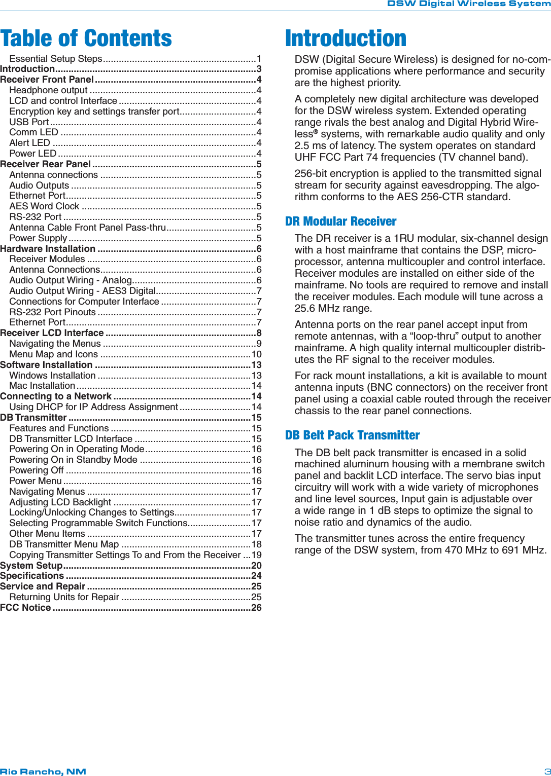 DSW Digital Wireless SystemRio Rancho, NM 3IntroductionDSW (Digital Secure Wireless) is designed for no-com-promise applications where performance and security are the highest priority.A completely new digital architecture was developed for the DSW wireless system. Extended operating range rivals the best analog and Digital Hybrid Wire-less® systems, with remarkable audio quality and only 2.5 ms of latency. The system operates on standard UHF FCC Part 74 frequencies (TV channel band).256-bit encryption is applied to the transmitted signal stream for security against eavesdropping. The algo-rithm conforms to the AES 256-CTR standard.DR Modular ReceiverThe DR receiver is a 1RU modular, six-channel design with a host mainframe that contains the DSP, micro-processor, antenna multicoupler and control interface. Receiver modules are installed on either side of the mainframe. No tools are required to remove and install the receiver modules. Each module will tune across a 25.6 MHz range.Antenna ports on the rear panel accept input from remote antennas, with a “loop-thru” output to another mainframe. A high quality internal multicoupler distrib-utes the RF signal to the receiver modules.For rack mount installations, a kit is available to mount antenna inputs (BNC connectors) on the receiver front panel using a coaxial cable routed through the receiver chassis to the rear panel connections.DB Belt Pack TransmitterThe DB belt pack transmitter is encased in a solid machined aluminum housing with a membrane switch panel and backlit LCD interface. The servo bias input circuitry will work with a wide variety of microphones and line level sources, Input gain is adjustable over a wide range in 1 dB steps to optimize the signal to noise ratio and dynamics of the audio.The transmitter tunes across the entire frequency range of the DSW system, from 470 MHz to 691 MHz.Table of ContentsEssential Setup Steps ..........................................................1Introduction ............................................................................3Receiver Front Panel .............................................................4Headphone output ...............................................................4LCD and control Interface ....................................................4Encryption key and settings transfer port .............................4USB Port ..............................................................................4Comm LED ..........................................................................4Alert LED .............................................................................4Power LED ...........................................................................4Receiver Rear Panel ..............................................................5Antenna connections ...........................................................5Audio Outputs ......................................................................5Ethernet Port ........................................................................5AES Word Clock ..................................................................5RS-232 Port .........................................................................5Antenna Cable Front Panel Pass-thru ..................................5Power Supply .......................................................................5Hardware Installation ............................................................6Receiver Modules ................................................................6Antenna Connections ...........................................................6Audio Output Wiring - Analog ...............................................6Audio Output Wiring - AES3 Digital ......................................7Connections for Computer Interface ....................................7RS-232 Port Pinouts ............................................................7Ethernet Port ........................................................................7Receiver LCD Interface .........................................................8Navigating the Menus ..........................................................9Menu Map and Icons .........................................................10Software Installation ...........................................................13Windows Installation ..........................................................13Mac Installation ..................................................................14Connecting to a Network ....................................................14Using DHCP for IP Address Assignment ...........................14DB Transmitter .....................................................................15Features and Functions .....................................................15DB Transmitter LCD Interface ............................................15Powering On in Operating Mode ........................................16Powering On in Standby Mode ..........................................16Powering Off ......................................................................16Power Menu .......................................................................16Navigating Menus ..............................................................17Adjusting LCD Backlight ....................................................17Locking/Unlocking Changes to Settings.............................17Selecting Programmable Switch Functions........................17Other Menu Items ..............................................................17DB Transmitter Menu Map .................................................18Copying Transmitter Settings To and From the Receiver ...19System Setup .......................................................................20Speciﬁcations ......................................................................24Service and Repair ..............................................................25Returning Units for Repair .................................................25FCC Notice ...........................................................................26