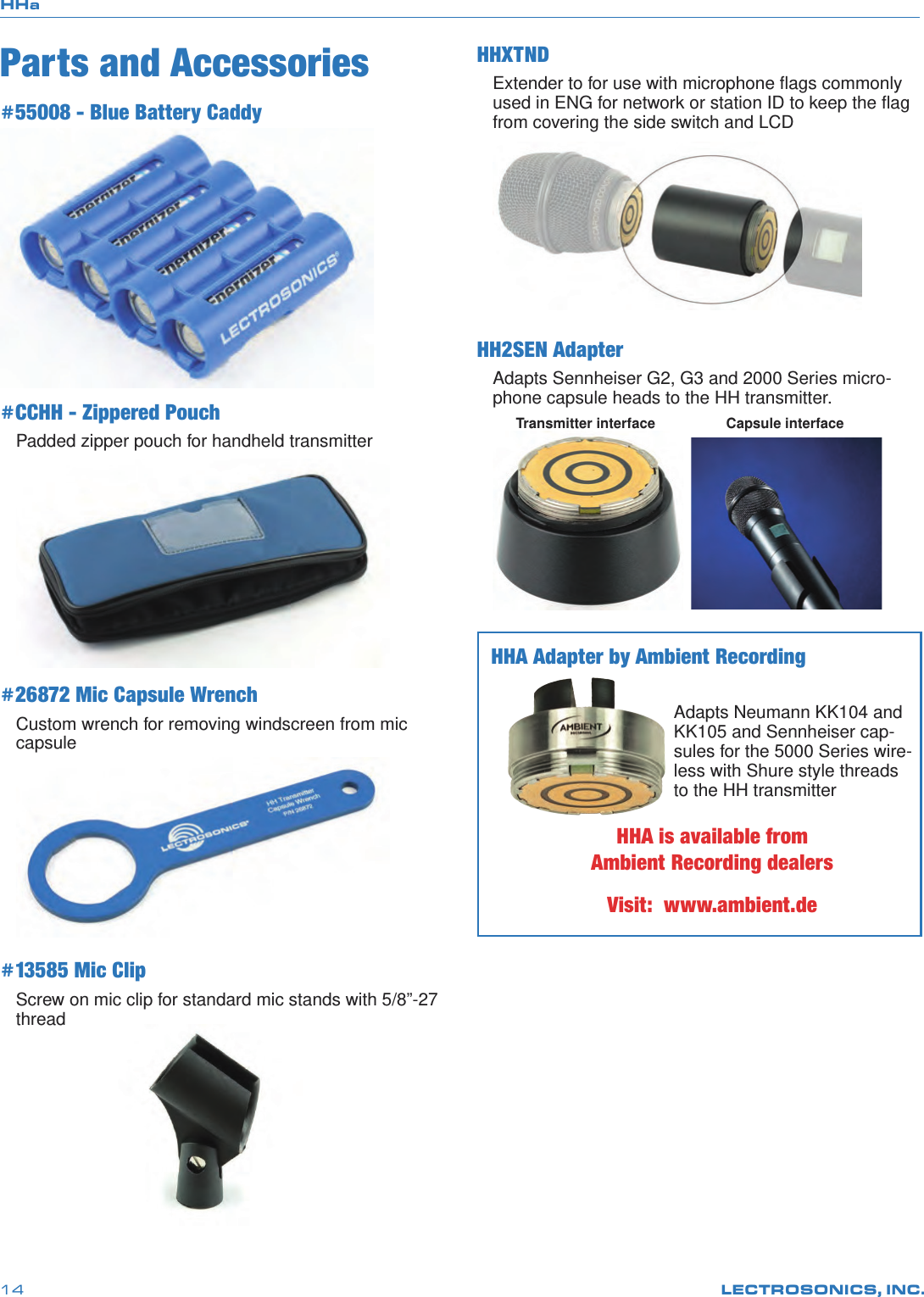 HHaLECTROSONICS, INC.14Parts and Accessories#55008 - Blue Battery Caddy #CCHH - Zippered PouchPadded zipper pouch for handheld transmitter#26872 Mic Capsule WrenchCustom wrench for removing windscreen from mic capsule#13585 Mic ClipScrew on mic clip for standard mic stands with 5/8”-27 thread HHXTNDExtender to for use with microphone ﬂags commonly used in ENG for network or station ID to keep the ﬂag from covering the side switch and LCDHH2SEN AdapterAdapts Sennheiser G2, G3 and 2000 Series micro-phone capsule heads to the HH transmitter.Transmitter interface Capsule interfaceHHA Adapter by Ambient RecordingAdapts Neumann KK104 and KK105 and Sennheiser cap-sules for the 5000 Series wire-less with Shure style threads to the HH transmitterHHA is available from Ambient Recording dealersVisit:  www.ambient.de