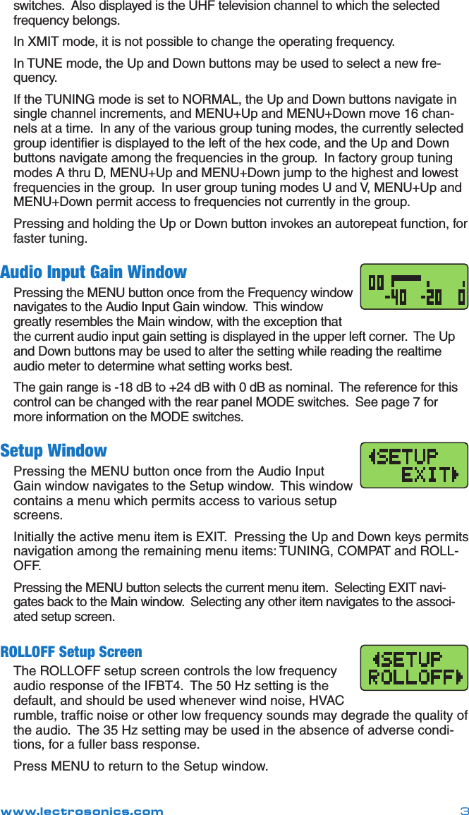www.lectrosonics.com 3switches.  Also displayed is the UHF television channel to which the selected frequency belongs.In XMIT mode, it is not possible to change the operating frequency.In TUNE mode, the Up and Down buttons may be used to select a new fre-quency.If the TUNING mode is set to NORMAL, the Up and Down buttons navigate in single channel increments, and MENU+Up and MENU+Down move 16 chan-nels at a time.  In any of the various group tuning modes, the currently selected group identiﬁer is displayed to the left of the hex code, and the Up and Down buttons navigate among the frequencies in the group.  In factory group tuning modes A thru D, MENU+Up and MENU+Down jump to the highest and lowest frequencies in the group.  In user group tuning modes U and V, MENU+Up and MENU+Down permit access to frequencies not currently in the group.Pressing and holding the Up or Down button invokes an autorepeat function, for faster tuning.Audio Input Gain WindowPressing the MENU button once from the Frequency window navigates to the Audio Input Gain window.  This window greatly resembles the Main window, with the exception that the current audio input gain setting is displayed in the upper left corner.  The Up and Down buttons may be used to alter the setting while reading the realtime audio meter to determine what setting works best.The gain range is -18 dB to +24 dB with 0 dB as nominal.  The reference for this control can be changed with the rear panel MODE switches.  See page 7 for more information on the MODE switches.Setup WindowPressing the MENU button once from the Audio Input Gain window navigates to the Setup window.  This window contains a menu which permits access to various setup screens.Initially the active menu item is EXIT.  Pressing the Up and Down keys permits navigation among the remaining menu items: TUNING, COMPAT and ROLL-OFF.Pressing the MENU button selects the current menu item.  Selecting EXIT navi-gates back to the Main window.  Selecting any other item navigates to the associ-ated setup screen.ROLLOFF Setup ScreenThe ROLLOFF setup screen controls the low frequency audio response of the IFBT4.  The 50 Hz setting is the default, and should be used whenever wind noise, HVAC rumble, trafﬁc noise or other low frequency sounds may degrade the quality of the audio.  The 35 Hz setting may be used in the absence of adverse condi-tions, for a fuller bass response.Press MENU to return to the Setup window.Front Panel Controls and Functions