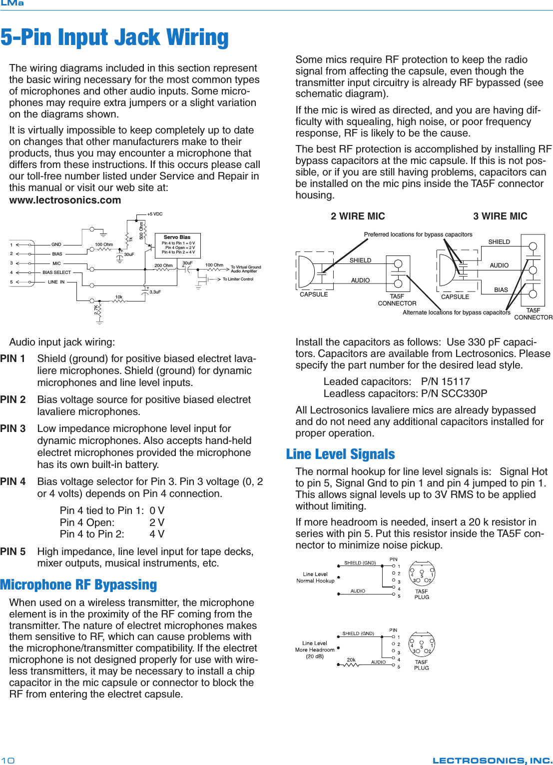 LMaLECTROSONICS, INC.10The wiring diagrams included in this section represent the basic wiring necessary for the most common types of microphones and other audio inputs. Some micro-phones may require extra jumpers or a slight variation on the diagrams shown.It is virtually impossible to keep completely up to date on changes that other manufacturers make to their products, thus you may encounter a microphone that differs from these instructions. If this occurs please call our toll-free number listed under Service and Repair in this manual or visit our web site at:  www.lectrosonics.com10k1k54321To  Virtual GroundAudio AmplifierBIASMICBIAS SELECTLINE  INGND+30uF+5 VDCServo BiasPin 4 to Pin 1 = 0 V  Pin 4 Open = 2 VPin 4 to Pin 2 = 4 V+To  Limiter Control30uF500 Ohm100 Ohm2.7K200 Ohm+3.3uF100 OhmAudio input jack wiring:PIN 1  Shield (ground) for positive biased electret lava-liere microphones. Shield (ground) for dynamic microphones and line level inputs.PIN 2  Bias voltage source for positive biased electret lavaliere microphones.PIN 3  Low impedance microphone level input for dynamic microphones. Also accepts hand-held electret microphones provided the microphone has its own built-in battery.PIN 4  Bias voltage selector for Pin 3. Pin 3 voltage (0, 2 or 4 volts) depends on Pin 4 connection.Pin 4 tied to Pin 1:  0 VPin 4 Open:  2 VPin 4 to Pin 2:  4 VPIN 5  High impedance, line level input for tape decks, mixer outputs, musical instruments, etc.Microphone RF BypassingWhen used on a wireless transmitter, the microphone element is in the proximity of the RF coming from the transmitter. The nature of electret microphones makes them sensitive to RF, which can cause problems with the microphone/transmitter compatibility. If the electret microphone is not designed properly for use with wire-less transmitters, it may be necessary to install a chip capacitor in the mic capsule or connector to block the RF from entering the electret capsule.5-Pin Input Jack WiringSome mics require RF protection to keep the radio signal from affecting the capsule, even though the transmitter input circuitry is already RF bypassed (see schematic diagram).If the mic is wired as directed, and you are having dif-ﬁculty with squealing, high noise, or poor frequency response, RF is likely to be the cause.The best RF protection is accomplished by installing RF bypass capacitors at the mic capsule. If this is not pos-sible, or if you are still having problems, capacitors can be installed on the mic pins inside the TA5F connector housing.3 WIRE MIC2 WIRE MICCAPSULE CAPSULESHIELDAUDIOSHIELDAUDIOBIASAlternate locations for bypass capacitorsTA5FCONNECTORTA 5FCONNECTORPreferred locations for bypass capacitorsInstall the capacitors as follows:  Use 330 pF capaci-tors. Capacitors are available from Lectrosonics. Please specify the part number for the desired lead style.  Leaded capacitors:  P/N 15117     Leadless capacitors: P/N SCC330PAll Lectrosonics lavaliere mics are already bypassed and do not need any additional capacitors installed for proper operation.Line Level SignalsThe normal hookup for line level signals is:   Signal Hot to pin 5, Signal Gnd to pin 1 and pin 4 jumped to pin 1. This allows signal levels up to 3V RMS to be applied without limiting.If more headroom is needed, insert a 20 k resistor in series with pin 5. Put this resistor inside the TA5F con-nector to minimize noise pickup.