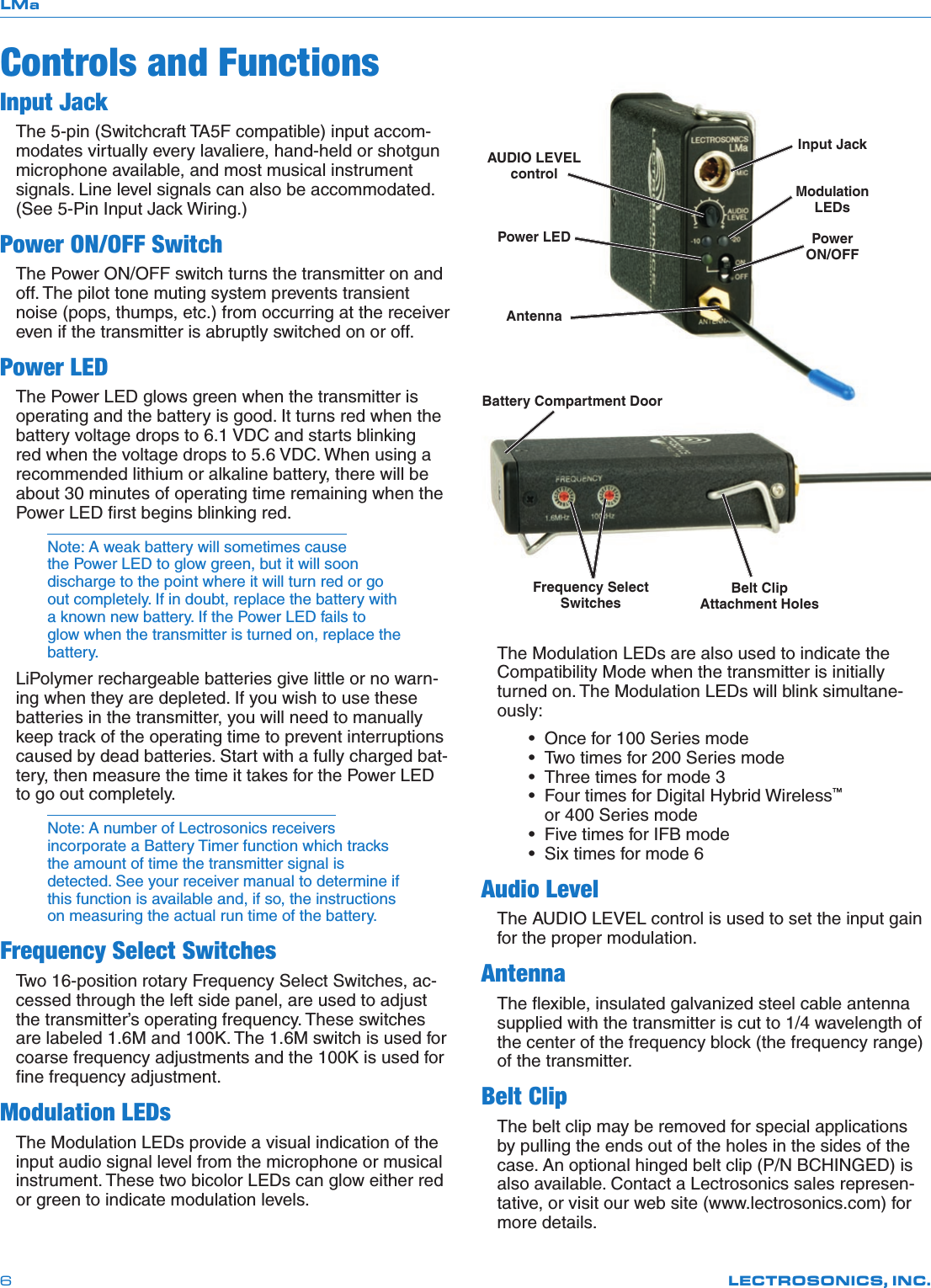 LMaLECTROSONICS, INC.6Controls and FunctionsInput JackThe 5-pin (Switchcraft TA5F compatible) input accom-modates virtually every lavaliere, hand-held or shotgun microphone available, and most musical instrument signals. Line level signals can also be accommodated. (See 5-Pin Input Jack Wiring.)Power ON/OFF SwitchThe Power ON/OFF switch turns the transmitter on and off. The pilot tone muting system prevents transient noise (pops, thumps, etc.) from occurring at the receiver even if the transmitter is abruptly switched on or off.Power LEDThe Power LED glows green when the transmitter is operating and the battery is good. It turns red when the battery voltage drops to 6.1 VDC and starts blinking red when the voltage drops to 5.6 VDC. When using a recommended lithium or alkaline battery, there will be about 30 minutes of operating time remaining when the Power LED ﬁrst begins blinking red.Note: A weak battery will sometimes cause the Power LED to glow green, but it will soon discharge to the point where it will turn red or go out completely. If in doubt, replace the battery with a known new battery. If the Power LED fails to glow when the transmitter is turned on, replace the battery.LiPolymer rechargeable batteries give little or no warn-ing when they are depleted. If you wish to use these batteries in the transmitter, you will need to manually keep track of the operating time to prevent interruptions caused by dead batteries. Start with a fully charged bat-tery, then measure the time it takes for the Power LED to go out completely. Note: A number of Lectrosonics receivers incorporate a Battery Timer function which tracks the amount of time the transmitter signal is detected. See your receiver manual to determine if this function is available and, if so, the instructions on measuring the actual run time of the battery.Frequency Select SwitchesTwo 16-position rotary Frequency Select Switches, ac-cessed through the left side panel, are used to adjust the transmitter’s operating frequency. These switches are labeled 1.6M and 100K. The 1.6M switch is used for coarse frequency adjustments and the 100K is used for ﬁne frequency adjustment.Modulation LEDsThe Modulation LEDs provide a visual indication of the input audio signal level from the microphone or musical instrument. These two bicolor LEDs can glow either red or green to indicate modulation levels. The Modulation LEDs are also used to indicate the Compatibility Mode when the transmitter is initially turned on. The Modulation LEDs will blink simultane-ously: • Oncefor100Seriesmode •Twotimesfor200Seriesmode •Threetimesformode3 •FourtimesforDigitalHybridWireless™    or 400 Series mode •FivetimesforIFBmode •Sixtimesformode6Audio LevelThe AUDIO LEVEL control is used to set the input gain for the proper modulation.AntennaThe ﬂexible, insulated galvanized steel cable antenna supplied with the transmitter is cut to 1/4 wavelength of the center of the frequency block (the frequency range) of the transmitter. Belt ClipThe belt clip may be removed for special applications by pulling the ends out of the holes in the sides of the case. An optional hinged belt clip (P/N BCHINGED) is also available. Contact a Lectrosonics sales represen-tative, or visit our web site (www.lectrosonics.com) for more details.AUDIO LEVEL controlPower LEDAntennaInput JackModulation LEDsPowerON/OFFBelt Clip Attachment HolesFrequency Select SwitchesBattery Compartment Door