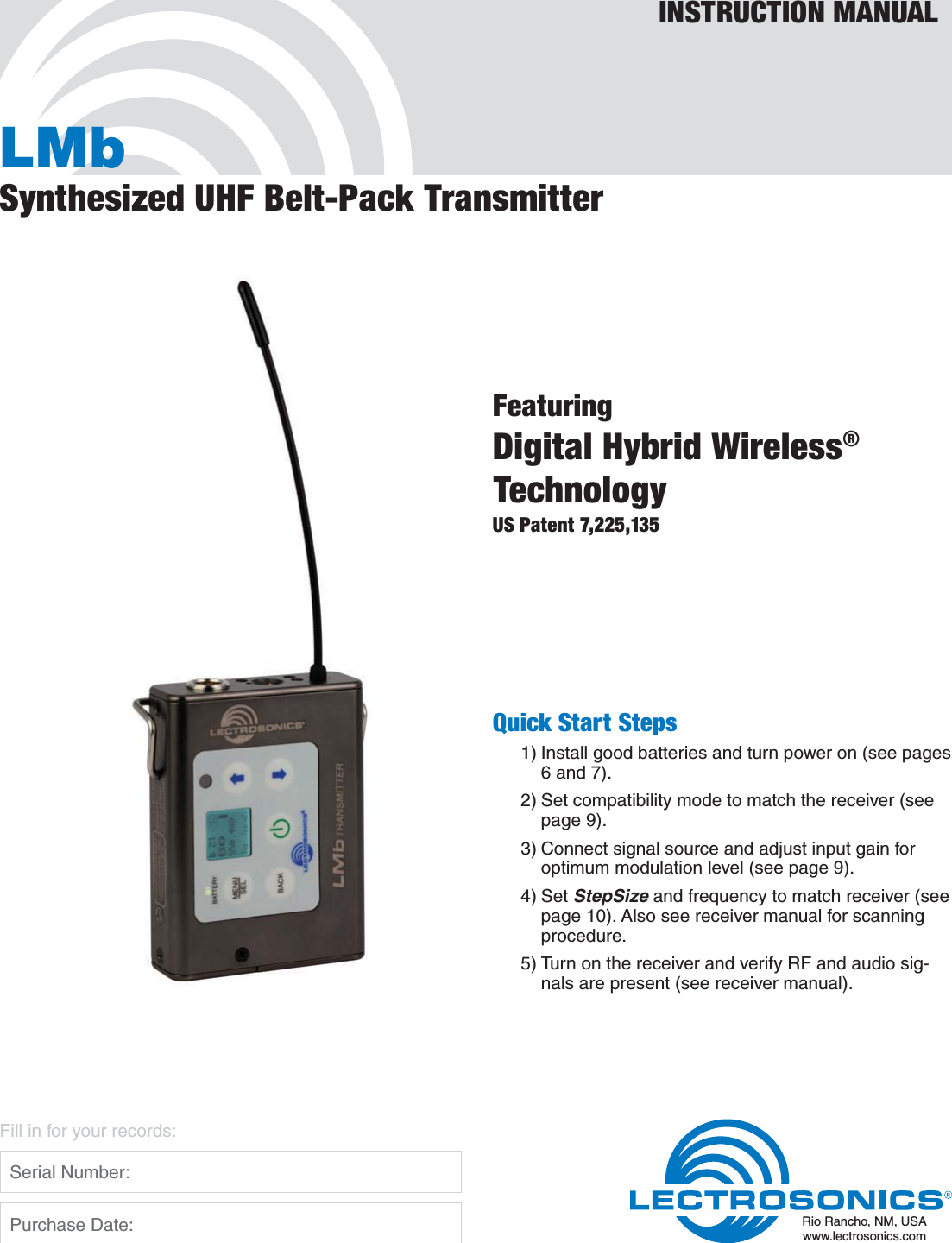 LMbSynthesized UHF Belt-Pack TransmitterFeaturingDigital Hybrid Wireless®TechnologyUS Patent 7,225,135INSTRUCTION MANUALRio Rancho, NM, USAwww.lectrosonics.comFill in for your records:  Serial Number:  Purchase Date:Quick Start Steps1) Install good batteries and turn power on (see pages 6 and 7).2) Set compatibility mode to match the receiver (see page 9).3) Connect signal source and adjust input gain for optimum modulation level (see page 9).4) Set StepSize and frequency to match receiver (see page 10). Also see receiver manual for scanning procedure.5) Turn on the receiver and verify RF and audio sig-nals are present (see receiver manual).