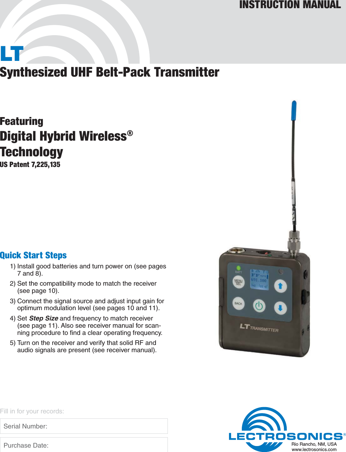 LTSynthesized UHF Belt-Pack TransmitterFeaturingDigital Hybrid Wireless®TechnologyUS Patent 7,225,135INSTRUCTION MANUALRio Rancho, NM, USAwww.lectrosonics.comFill in for your records:  Serial Number:  Purchase Date:Quick Start Steps1) Install good batteries and turn power on (see pages 7 and 8).2) Set the compatibility mode to match the receiver (see page 10).3) Connect the signal source and adjust input gain for optimum modulation level (see pages 10 and 11).4) Set Step Size and frequency to match receiver (see page 11). Also see receiver manual for scan-ning procedure to ﬁnd a clear operating frequency.5) Turn on the receiver and verify that solid RF and audio signals are present (see receiver manual).