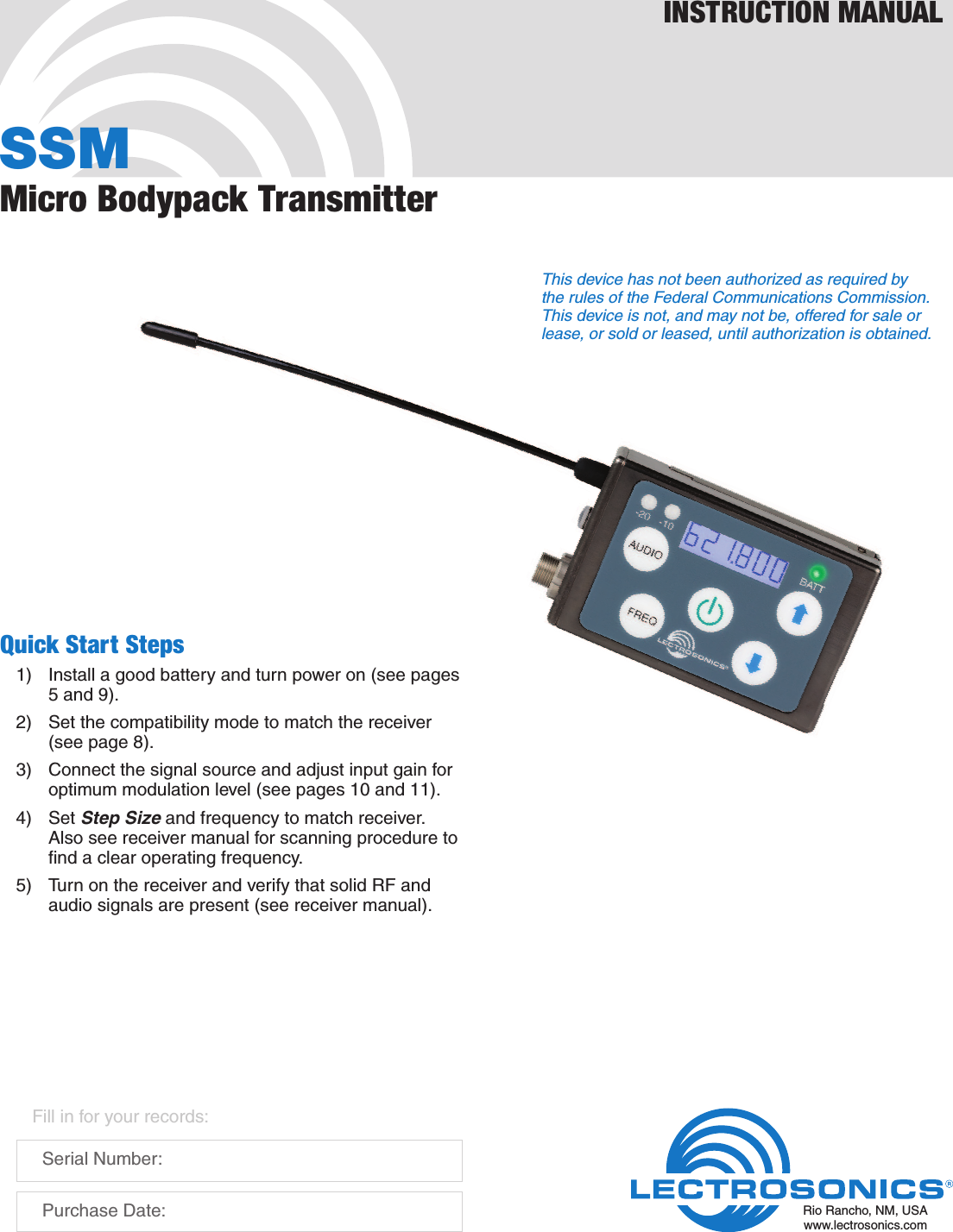 SSMMicro Bodypack TransmitterINSTRUCTION MANUALRio Rancho, NM, USAwww.lectrosonics.comFill in for your records:  Serial Number:  Purchase Date:Quick Start Steps1)  Install a good battery and turn power on (see pages 5 and 9).2)  Set the compatibility mode to match the receiver (see page 8).3)  Connect the signal source and adjust input gain for optimum modulation level (see pages 10 and 11).4) Set Step Size and frequency to match receiver. Also see receiver manual for scanning procedure to ﬁnd a clear operating frequency.5)  Turn on the receiver and verify that solid RF and audio signals are present (see receiver manual).This device has not been authorized as required by the rules of the Federal Communications Commission. This device is not, and may not be, offered for sale or lease, or sold or leased, until authorization is obtained.