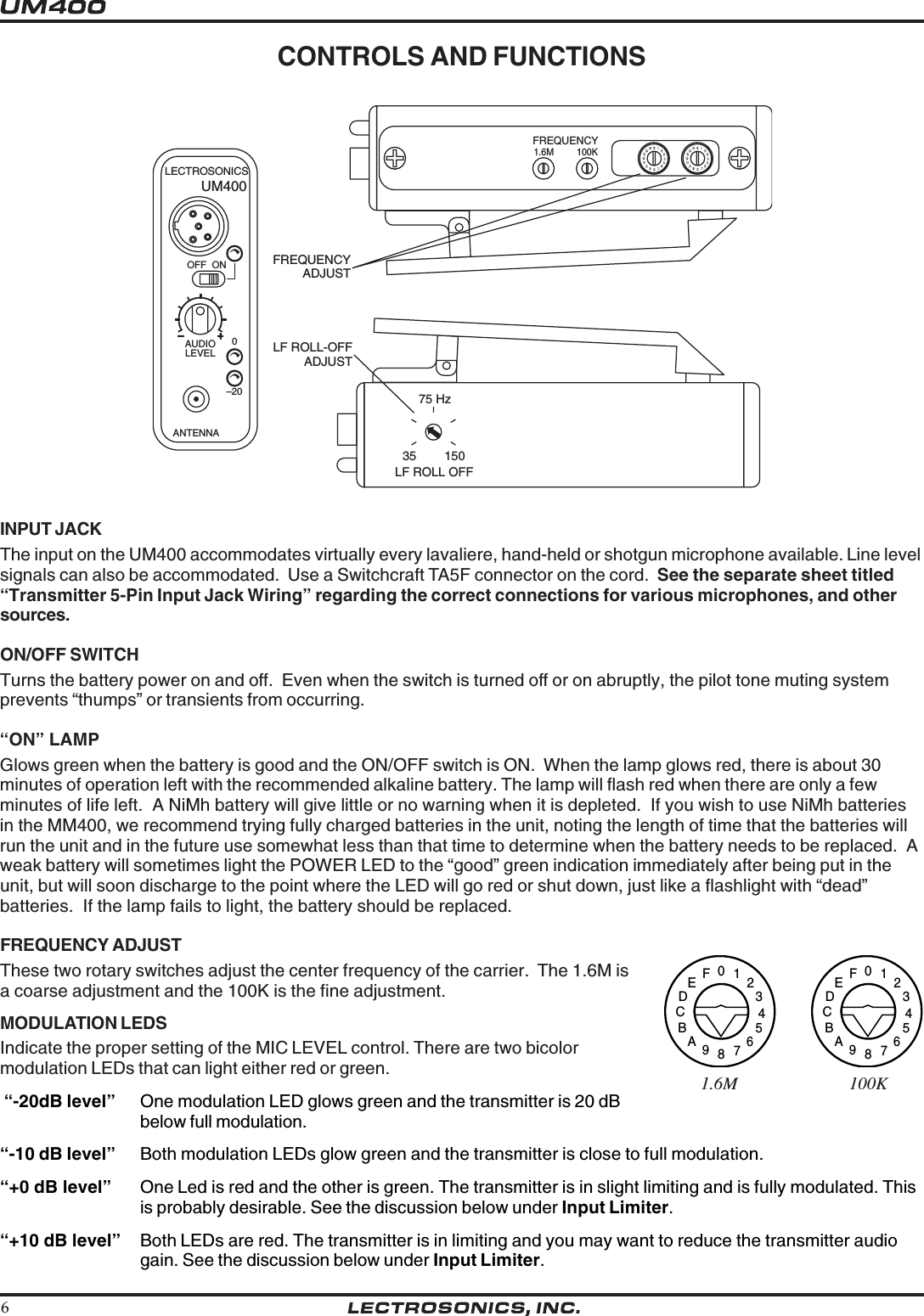 6CONTROLS AND FUNCTIONSINPUT JACKThe input on the UM400 accommodates virtually every lavaliere, hand-held or shotgun microphone available. Line levelsignals can also be accommodated.  Use a Switchcraft TA5F connector on the cord.  See the separate sheet titled“Transmitter 5-Pin Input Jack Wiring” regarding the correct connections for various microphones, and othersources.ON/OFF SWITCHTurns the battery power on and off.  Even when the switch is turned off or on abruptly, the pilot tone muting systemprevents “thumps” or transients from occurring.“ON” LAMPGlows green when the battery is good and the ON/OFF switch is ON.  When the lamp glows red, there is about 30minutes of operation left with the recommended alkaline battery. The lamp will flash red when there are only a fewminutes of life left.  A NiMh battery will give little or no warning when it is depleted.  If you wish to use NiMh batteriesin the MM400, we recommend trying fully charged batteries in the unit, noting the length of time that the batteries willrun the unit and in the future use somewhat less than that time to determine when the battery needs to be replaced.  Aweak battery will sometimes light the POWER LED to the “good” green indication immediately after being put in theunit, but will soon discharge to the point where the LED will go red or shut down, just like a flashlight with “dead”batteries.  If the lamp fails to light, the battery should be replaced.FREQUENCY ADJUSTThese two rotary switches adjust the center frequency of the carrier.  The 1.6M isa coarse adjustment and the 100K is the fine adjustment.LF ROLL-OFFADJUSTFREQUENCY1.6M 100KFREQUENCYADJUSTANTENNAOFF  ON–200LECTROSONICSLEVELAUDIO0123456789ABCDEF0123456789ABCDEFLF ROLL OFF35 15075 HzUM4000123456789ABCDEF0123456789ABCDEF1.6M                           100KMODULATION LEDSIndicate the proper setting of the MIC LEVEL control. There are two bicolormodulation LEDs that can light either red or green. “-20dB level” One modulation LED glows green and the transmitter is 20 dBbelow full modulation.“-10 dB level” Both modulation LEDs glow green and the transmitter is close to full modulation.“+0 dB level” One Led is red and the other is green. The transmitter is in slight limiting and is fully modulated. Thisis probably desirable. See the discussion below under Input Limiter.“+10 dB level” Both LEDs are red. The transmitter is in limiting and you may want to reduce the transmitter audiogain. See the discussion below under Input Limiter.