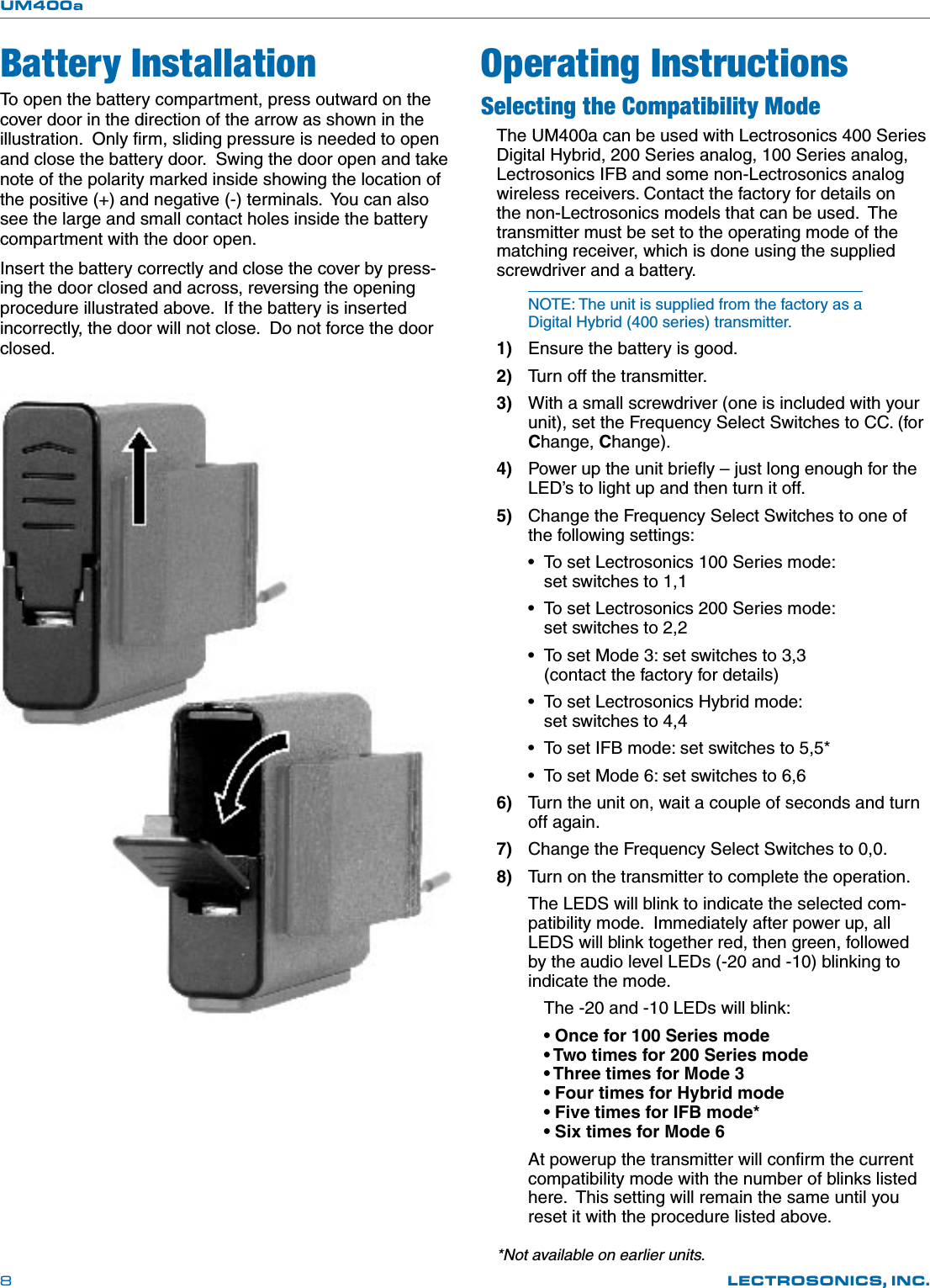 UM400aLECTROSONICS, INC.8To open the battery compartment, press outward on the cover door in the direction of the arrow as shown in the illustration.  Only ﬁrm, sliding pressure is needed to open and close the battery door.  Swing the door open and take note of the polarity marked inside showing the location of the positive (+) and negative (-) terminals.  You can also see the large and small contact holes inside the battery compartment with the door open.Insert the battery correctly and close the cover by press-ing the door closed and across, reversing the opening procedure illustrated above.  If the battery is inserted incorrectly, the door will not close.  Do not force the door closed.*Not available on earlier units.Battery InstallationSelecting the Compatibility ModeThe UM400a can be used with Lectrosonics 400 Series Digital Hybrid, 200 Series analog, 100 Series analog, Lectrosonics IFB and some non-Lectrosonics analog wireless receivers. Contact the factory for details on the non-Lectrosonics models that can be used.  The transmitter must be set to the operating mode of the matching receiver, which is done using the supplied screwdriver and a battery.NOTE: The unit is supplied from the factory as a Digital Hybrid (400 series) transmitter.1)  Ensure the battery is good.2)  Turn off the transmitter.3)  With a small screwdriver (one is included with your unit), set the Frequency Select Switches to CC. (for Change, Change).    4)  Power up the unit brieﬂy – just long enough for the LED’s to light up and then turn it off.5)  Change the Frequency Select Switches to one of the following settings:•  To set Lectrosonics 100 Series mode:       set switches to 1,1•  To set Lectrosonics 200 Series mode:       set switches to 2,2•  To set Mode 3: set switches to 3,3    (contact the factory for details)•  To set Lectrosonics Hybrid mode:    set switches to 4,4•  To set IFB mode: set switches to 5,5*•  To set Mode 6: set switches to 6,66)  Turn the unit on, wait a couple of seconds and turn off again.7)  Change the Frequency Select Switches to 0,0.8)  Turn on the transmitter to complete the operation.The LEDS will blink to indicate the selected com-patibility mode.  Immediately after power up, all LEDS will blink together red, then green, followed by the audio level LEDs (-20 and -10) blinking to indicate the mode.  The -20 and -10 LEDs will blink:  • Once for 100 Series mode   • Two times for 200 Series mode   • Three times for Mode 3   • Four times for Hybrid mode   • Five times for IFB mode*   • Six times for Mode 6At powerup the transmitter will conﬁrm the current compatibility mode with the number of blinks listed here.  This setting will remain the same until you reset it with the procedure listed above. Operating Instructions