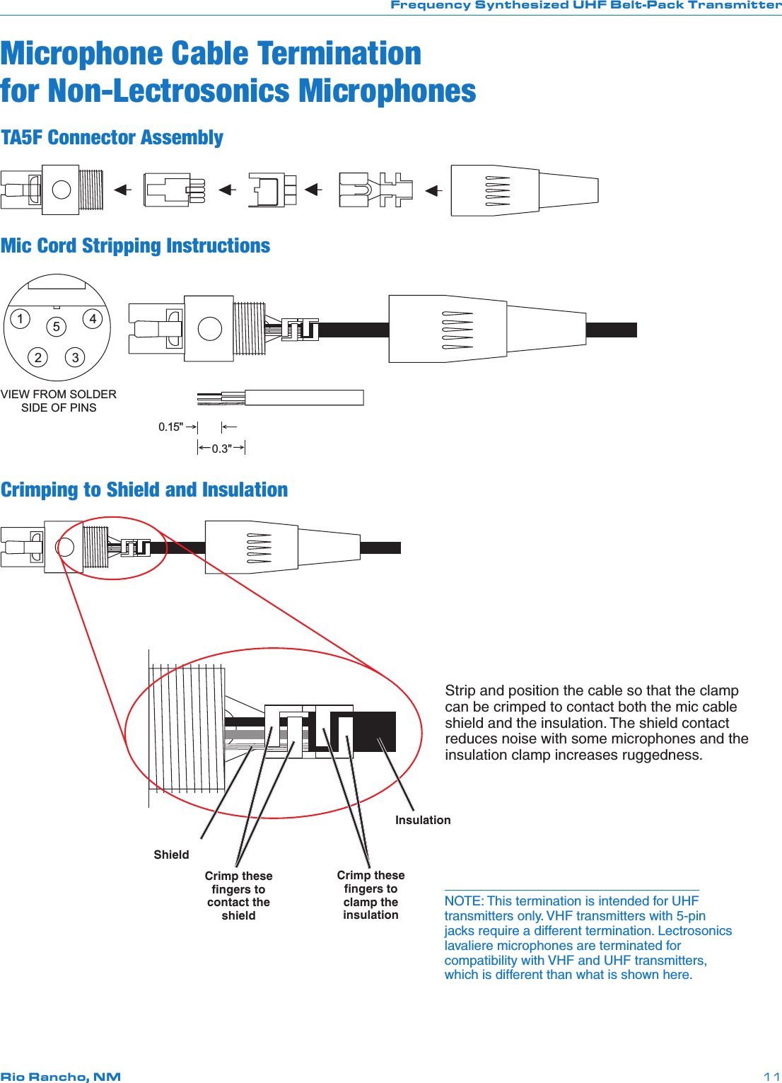 Frequency Synthesized UHF Belt-Pack TransmitterRio Rancho, NM 11NOTE: This termination is intended for UHF transmitters only. VHF transmitters with 5-pin jacks require a different termination. Lectrosonics lavaliere microphones are terminated for compatibility with VHF and UHF transmitters, which is different than what is shown here.Microphone Cable Termination for Non-Lectrosonics MicrophonesTA5F Connector AssemblyMic Cord Stripping Instructions12345VIEW FROM SOLDERSIDE OF PINS0.3&quot;0.15&quot;Crimping to Shield and InsulationShieldInsulationStrip and position the cable so that the clamp can be crimped to contact both the mic cable shield and the insulation. The shield contact reduces noise with some microphones and the insulation clamp increases ruggedness.Crimp these ﬁngers to contact the shieldCrimp these ﬁngers to clamp the insulation