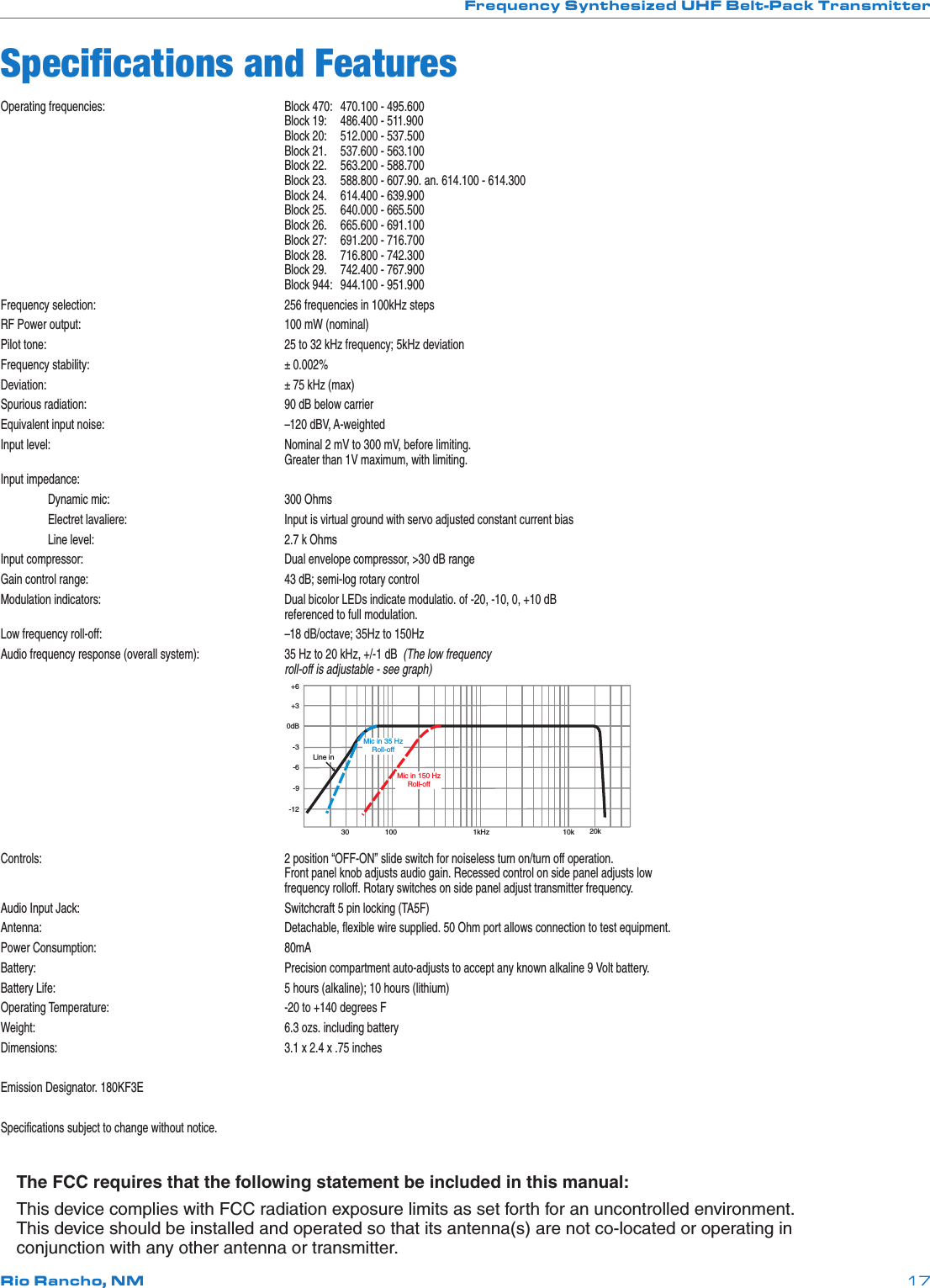 Frequency Synthesized UHF Belt-Pack TransmitterRio Rancho, NM 17Operating frequencies:  Block 470:  470.100 - 495.600     Block 19:  486.400 - 511.900     Block 20:  512.000 - 537.500     Block 21.   537.600 - 563.100     Block 22.   563.200 - 588.700     Block 23.   588.800 - 607.90. an. 614.100 - 614.300     Block 24.   614.400 - 639.900     Block 25.   640.000 - 665.500     Block 26.   665.600 - 691.100     Block 27:   691.200 - 716.700     Block 28.   716.800 - 742.300     Block 29.   742.400 - 767.900     Block 944:  944.100 - 951.900Frequency selection:  256 frequencies in 100kHz stepsRF Power output:  100 mW (nominal)Pilot tone:   25 to 32 kHz frequency; 5kHz deviationFrequency stability:  ± 0.002%Deviation:   ± 75 kHz (max)Spurious radiation:  90 dB below carrierEquivalent input noise:  –120 dBV, A-weightedInput level:  Nominal 2 mV to 300 mV, before limiting.     Greater than 1V maximum, with limiting.Input impedance:  Dynamic mic:  300 Ohms  Electret lavaliere:  Input is virtual ground with servo adjusted constant current bias   Line level:  2.7 k OhmsInput compressor:  Dual envelope compressor, &gt;30 dB rangeGain control range:  43 dB; semi-log rotary controlModulation indicators:  Dual bicolor LEDs indicate modulatio. of -20, -10, 0, +10 dB      referenced to full modulation.Low frequency roll-off:  –18 dB/octave; 35Hz to 150HzAudio frequency response (overall system):  35 Hz to 20 kHz, +/-1 dB  (The low frequency     roll-off is adjustable - see graph)  30 100 1kHz10k 20k+6+30dB-3-6-9-12Line inMic in 150 HzRoll-offMic in 35 HzRoll-offControls:    2 position “OFF-ON” slide switch for noiseless turn on/turn off operation.      Front panel knob adjusts audio gain. Recessed control on side panel adjusts low      frequency rolloff. Rotary switches on side panel adjust transmitter frequency.Audio Input Jack:  Switchcraft 5 pin locking (TA5F)Antenna:    Detachable, ﬂexible wire supplied. 50 Ohm port allows connection to test equipment.Power Consumption:  80mABattery:    Precision compartment auto-adjusts to accept any known alkaline 9 Volt battery. Battery Life:  5 hours (alkaline); 10 hours (lithium)Operating Temperature:  -20 to +140 degrees FWeight:    6.3 ozs. including batteryDimensions:  3.1 x 2.4 x .75 inchesEmission Designator. 180KF3ESpeciﬁcations subject to change without notice.The FCC requires that the following statement be included in this manual:This device complies with FCC radiation exposure limits as set forth for an uncontrolled environment. This device should be installed and operated so that its antenna(s) are not co-located or operating in conjunction with any other antenna or transmitter.Speciﬁcations and Features
