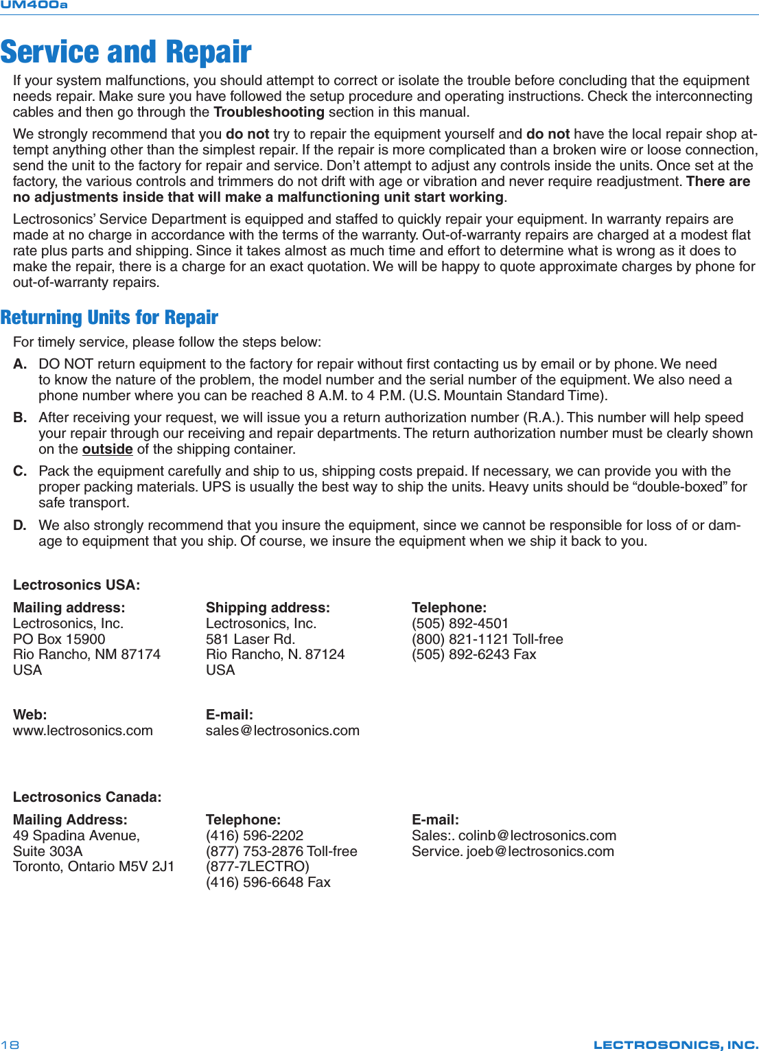 UM400aLECTROSONICS, INC.18Service and RepairIf your system malfunctions, you should attempt to correct or isolate the trouble before concluding that the equipment needs repair. Make sure you have followed the setup procedure and operating instructions. Check the interconnecting cables and then go through the Troubleshooting section in this manual.We strongly recommend that you do not try to repair the equipment yourself and do not have the local repair shop at-tempt anything other than the simplest repair. If the repair is more complicated than a broken wire or loose connection, send the unit to the factory for repair and service. Don’t attempt to adjust any controls inside the units. Once set at the factory, the various controls and trimmers do not drift with age or vibration and never require readjustment. There are no adjustments inside that will make a malfunctioning unit start working.Lectrosonics’ Service Department is equipped and staffed to quickly repair your equipment. In warranty repairs are made at no charge in accordance with the terms of the warranty. Out-of-warranty repairs are charged at a modest ﬂat rate plus parts and shipping. Since it takes almost as much time and effort to determine what is wrong as it does to make the repair, there is a charge for an exact quotation. We will be happy to quote approximate charges by phone for out-of-warranty repairs.Returning Units for RepairFor timely service, please follow the steps below:A.  DO NOT return equipment to the factory for repair without ﬁrst contacting us by email or by phone. We need to know the nature of the problem, the model number and the serial number of the equipment. We also need a phone number where you can be reached 8 A.M. to 4 P.M. (U.S. Mountain Standard Time).B.  After receiving your request, we will issue you a return authorization number (R.A.). This number will help speed your repair through our receiving and repair departments. The return authorization number must be clearly shown on the outside of the shipping container.C.  Pack the equipment carefully and ship to us, shipping costs prepaid. If necessary, we can provide you with the proper packing materials. UPS is usually the best way to ship the units. Heavy units should be “double-boxed” for safe transport.D.  We also strongly recommend that you insure the equipment, since we cannot be responsible for loss of or dam-age to equipment that you ship. Of course, we insure the equipment when we ship it back to you.Lectrosonics USA:Mailing address:    Shipping address:    Telephone: Lectrosonics, Inc.    Lectrosonics, Inc.    (505) 892-4501 PO Box 15900    581 Laser Rd.      (800) 821-1121 Toll-free Rio Rancho, NM 87174  Rio Rancho, N. 87124    (505) 892-6243 Fax USA        USA    Web:       E-mail: www.lectrosonics.com   sales@lectrosonics.comLectrosonics Canada:Mailing Address:    Telephone:      E-mail: 49 Spadina Avenue,    (416) 596-2202     Sales:. colinb@lectrosonics.com  Suite 303A      (877) 753-2876 Toll-free   Service. joeb@lectrosonics.com Toronto, Ontario M5V 2J1  (877-7LECTRO)         (416) 596-6648 Fax