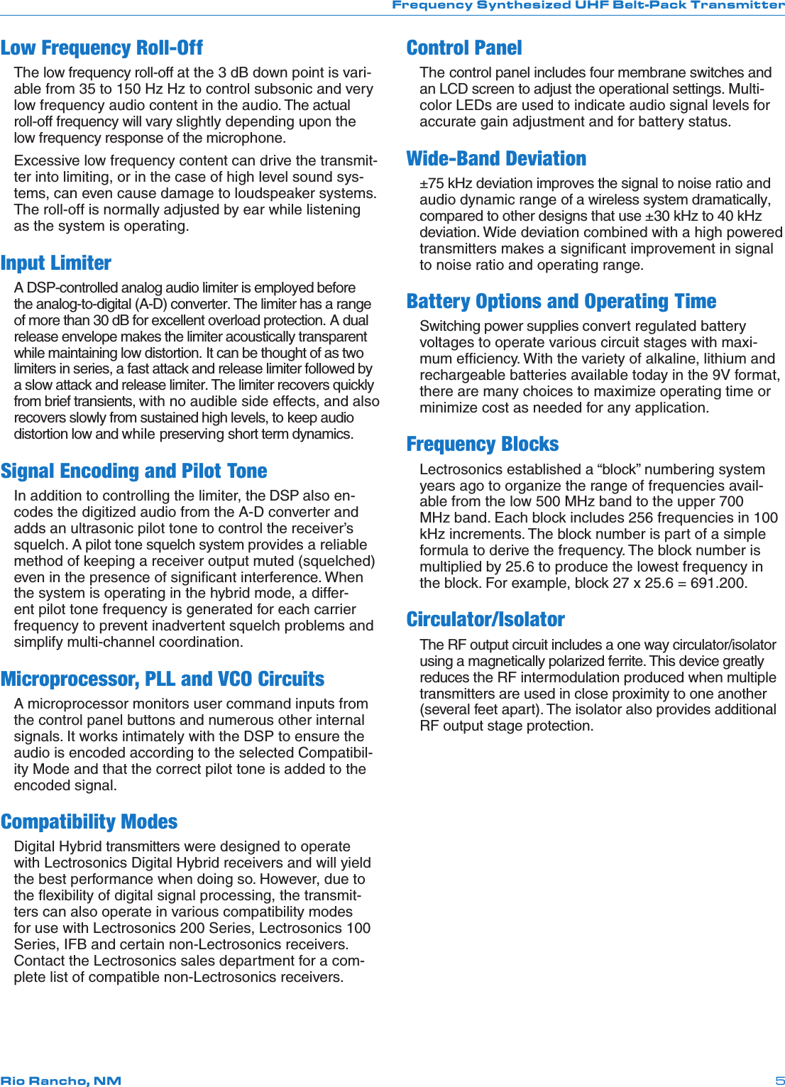 Frequency Synthesized UHF Belt-Pack TransmitterRio Rancho, NM 5Low Frequency Roll-OffThe low frequency roll-off at the 3 dB down point is vari-able from 35 to 150 Hz Hz to control subsonic and very low frequency audio content in the audio. The actual roll-off frequency will vary slightly depending upon the low frequency response of the microphone.Excessive low frequency content can drive the transmit-ter into limiting, or in the case of high level sound sys-tems, can even cause damage to loudspeaker systems. The roll-off is normally adjusted by ear while listening as the system is operating.Input LimiterA DSP-controlled analog audio limiter is employed before the analog-to-digital (A-D) converter. The limiter has a range of more than 30 dB for excellent overload protection. A dual release envelope makes the limiter acoustically transparent while maintaining low distortion. It can be thought of as two limiters in series, a fast attack and release limiter followed by a slow attack and release limiter. The limiter recovers quickly from brief transients, with no audible side effects, and also recovers slowly from sustained high levels, to keep audio distortion low and while preserving short term dynamics.Signal Encoding and Pilot ToneIn addition to controlling the limiter, the DSP also en-codes the digitized audio from the A-D converter and adds an ultrasonic pilot tone to control the receiver’s squelch. A pilot tone squelch system provides a reliable method of keeping a receiver output muted (squelched) even in the presence of signiﬁcant interference. When the system is operating in the hybrid mode, a differ-ent pilot tone frequency is generated for each carrier frequency to prevent inadvertent squelch problems and simplify multi-channel coordination.Microprocessor, PLL and VCO CircuitsA microprocessor monitors user command inputs from the control panel buttons and numerous other internal signals. It works intimately with the DSP to ensure the audio is encoded according to the selected Compatibil-ity Mode and that the correct pilot tone is added to the encoded signal.Compatibility ModesDigital Hybrid transmitters were designed to operate with Lectrosonics Digital Hybrid receivers and will yield the best performance when doing so. However, due to the ﬂexibility of digital signal processing, the transmit-ters can also operate in various compatibility modes for use with Lectrosonics 200 Series, Lectrosonics 100 Series, IFB and certain non-Lectrosonics receivers. Contact the Lectrosonics sales department for a com-plete list of compatible non-Lectrosonics receivers.Control PanelThe control panel includes four membrane switches and an LCD screen to adjust the operational settings. Multi-color LEDs are used to indicate audio signal levels for accurate gain adjustment and for battery status.Wide-Band Deviation±75 kHz deviation improves the signal to noise ratio and audio dynamic range of a wireless system dramatically, compared to other designs that use ±30 kHz to 40 kHz deviation. Wide deviation combined with a high powered transmitters makes a signiﬁcant improvement in signal to noise ratio and operating range.Battery Options and Operating TimeSwitching power supplies convert regulated battery voltages to operate various circuit stages with maxi-mum efﬁciency. With the variety of alkaline, lithium and rechargeable batteries available today in the 9V format, there are many choices to maximize operating time or minimize cost as needed for any application.Frequency BlocksLectrosonics established a “block” numbering system years ago to organize the range of frequencies avail-able from the low 500 MHz band to the upper 700 MHz band. Each block includes 256 frequencies in 100 kHz increments. The block number is part of a simple formula to derive the frequency. The block number is multiplied by 25.6 to produce the lowest frequency in the block. For example, block 27 x 25.6 = 691.200.Circulator/IsolatorThe RF output circuit includes a one way circulator/isolator using a magnetically polarized ferrite. This device greatly reduces the RF intermodulation produced when multiple transmitters are used in close proximity to one another (several feet apart). The isolator also provides additional RF output stage protection.