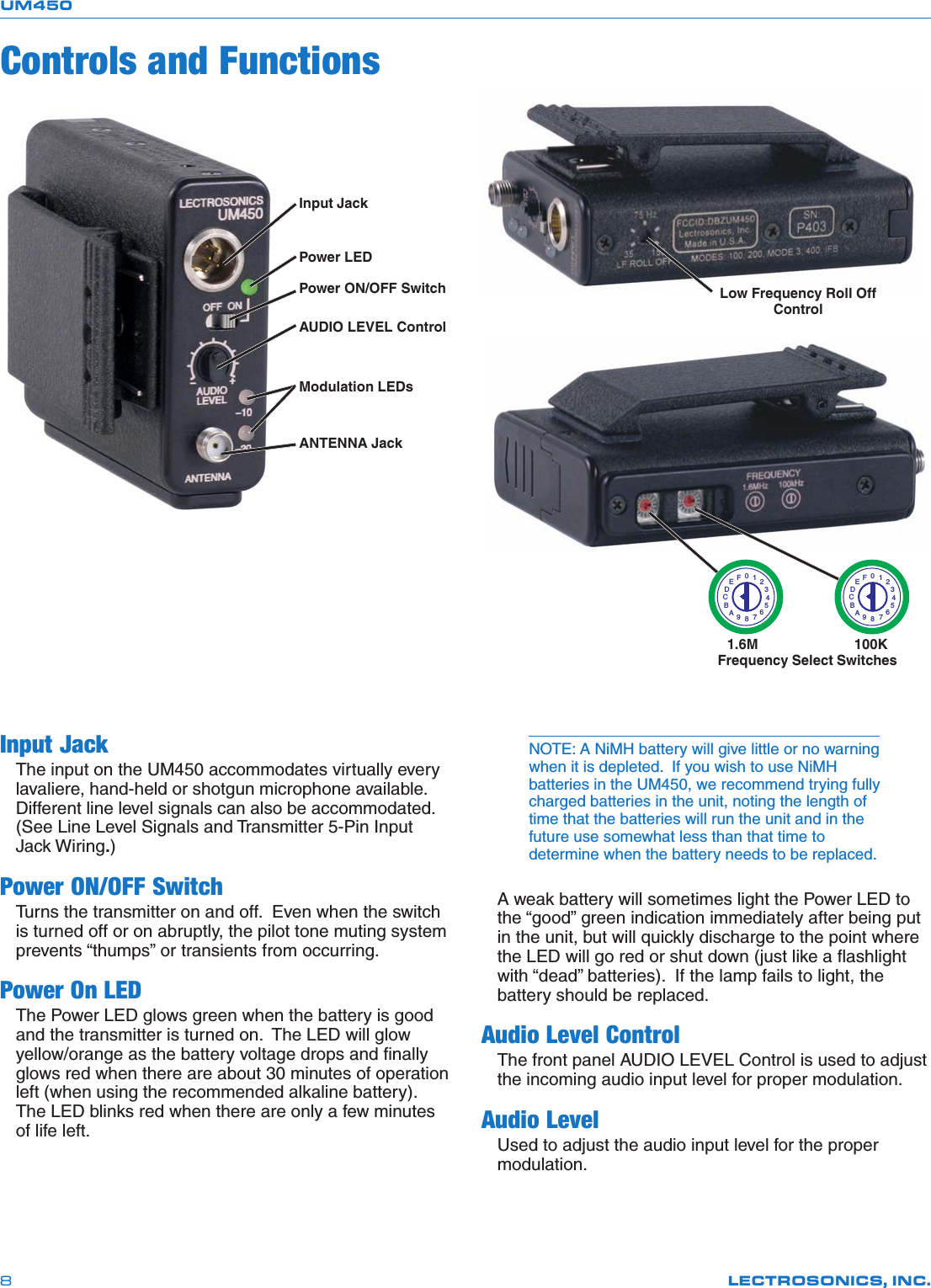 UM450LECTROSONICS, INC.8Input JackThe input on the UM450 accommodates virtually everylavaliere, hand-held or shotgun microphone available.Different line level signals can also be accommodated.(See Line Level Signals and Transmitter 5-Pin InputJack Wiring.)Power ON/OFF SwitchTurns the transmitter on and off.  Even when the switchis turned off or on abruptly, the pilot tone muting systemprevents “thumps” or transients from occurring.Power On LEDThe Power LED glows green when the battery is goodand the transmitter is turned on.  The LED will glowyellow/orange as the battery voltage drops and finallyglows red when there are about 30 minutes of operationleft (when using the recommended alkaline battery).The LED blinks red when there are only a few minutesof life left.Input JackPower ON/OFF SwitchAUDIO LEVEL ControlModulation LEDsANTENNA JackPower LED1.6M                         100KFrequency Select Switches0123456789ABCDEF0123456789ABCDEFLow Frequency Roll OffControlControls and FunctionsNOTE: A NiMH battery will give little or no warningwhen it is depleted.  If you wish to use NiMHbatteries in the UM450, we recommend trying fullycharged batteries in the unit, noting the length oftime that the batteries will run the unit and in thefuture use somewhat less than that time todetermine when the battery needs to be replaced.A weak battery will sometimes light the Power LED tothe “good” green indication immediately after being putin the unit, but will quickly discharge to the point wherethe LED will go red or shut down (just like a flashlightwith “dead” batteries).  If the lamp fails to light, thebattery should be replaced.Audio Level ControlThe front panel AUDIO LEVEL Control is used to adjustthe incoming audio input level for proper modulation.Audio LevelUsed to adjust the audio input level for the propermodulation.
