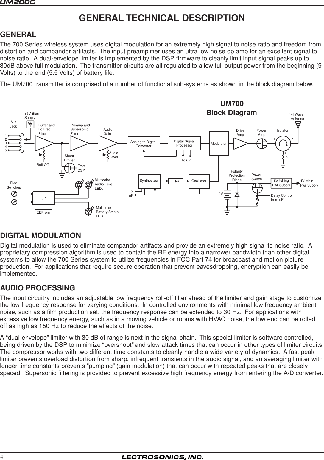 4UM700Block Diagram54321FreqSwitchesShuntLimiterFromDSPLFRoll-OffPreamp andSupersonicFilter AudioGain+5V BiasSupplyMicJack Buffer andLo FreqFilterAnalog to DigitalConverterDigital SignalProcessorTo uPModulatorDriveAmp PowerAmp1231/4 WaveAntenna50AudioLevelOscillatorFilterSynthesizerTouPuPEEPromMulticolorAudio LevelLEDsMulticolorBattery StatusLEDSwitchingPwr SupplyDelay Controlfrom uP9VPolarityProtectionDiodePowerSwitch 4V MainPwr SupplyIsolatorGENERAL TECHNICAL DESCRIPTIONGENERALThe 700 Series wireless system uses digital modulation for an extremely high signal to noise ratio and freedom fromdistortion and compandor artifacts.  The input preamplifier uses an ultra low noise op amp for an excellent signal tonoise ratio.  A dual-envelope limiter is implemented by the DSP firmware to cleanly limit input signal peaks up to30dB above full modulation.  The transmitter circuits are all regulated to allow full output power from the beginning (9Volts) to the end (5.5 Volts) of battery life.The UM700 transmitter is comprised of a number of functional sub-systems as shown in the block diagram below.DIGITAL MODULATIONDigital modulation is used to eliminate compandor artifacts and provide an extremely high signal to noise ratio.  Aproprietary compression algorithm is used to contain the RF energy into a narrower bandwidth than other digitalsystems to allow the 700 Series system to utilize frequencies in FCC Part 74 for broadcast and motion pictureproduction.  For applications that require secure operation that prevent eavesdropping, encryption can easily beimplemented.AUDIO PROCESSINGThe input circuitry includes an adjustable low frequency roll-off filter ahead of the limiter and gain stage to customizethe low frequency response for varying conditions.  In controlled environments with minimal low frequency ambientnoise, such as a film production set, the frequency response can be extended to 30 Hz.  For applications withexcessive low frequency energy, such as in a moving vehicle or rooms with HVAC noise, the low end can be rolledoff as high as 150 Hz to reduce the effects of the noise.A “dual-envelope” limiter with 30 dB of range is next in the signal chain.  This special limiter is software controlled,being driven by the DSP to minimize “overshoot” and slow attack times that can occur in other types of limiter circuits.The compressor works with two different time constants to cleanly handle a wide variety of dynamics.  A fast peaklimiter prevents overload distortion from sharp, infrequent transients in the audio signal, and an averaging limiter withlonger time constants prevents “pumping” (gain modulation) that can occur with repeated peaks that are closelyspaced.  Supersonic filtering is provided to prevent excessive high frequency energy from entering the A/D converter.