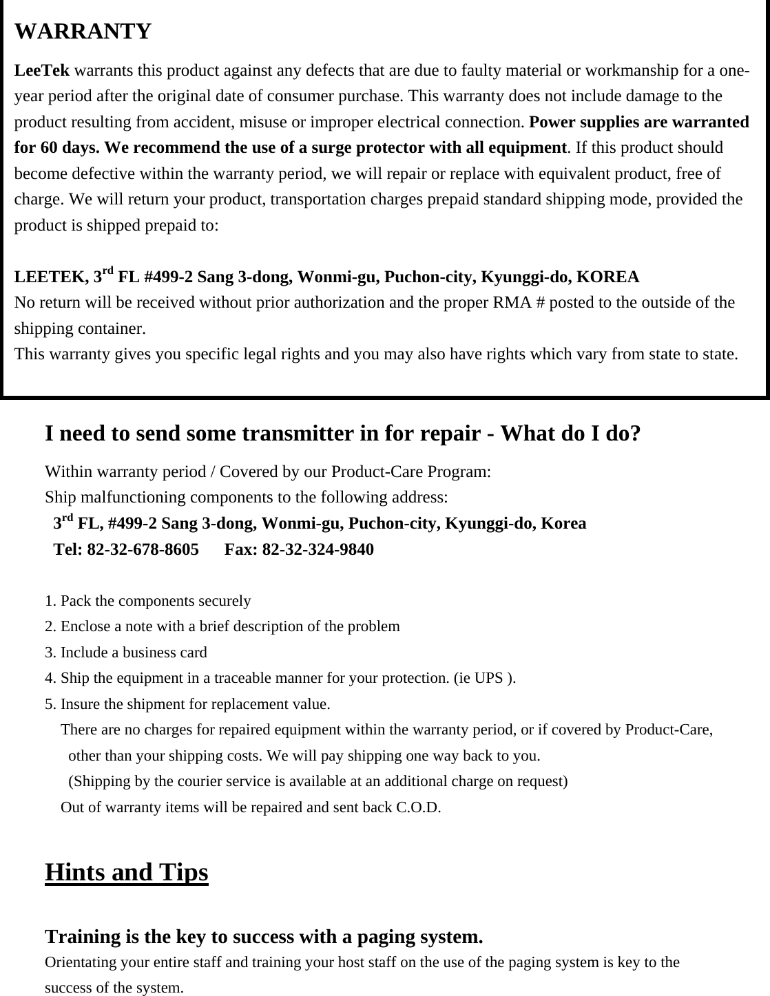                  I need to send some transmitter in for repair - What do I do? Within warranty period / Covered by our Product-Care Program: Ship malfunctioning components to the following address: 3rd FL, #499-2 Sang 3-dong, Wonmi-gu, Puchon-city, Kyunggi-do, Korea Tel: 82-32-678-8605   Fax: 82-32-324-9840  1. Pack the components securely 2. Enclose a note with a brief description of the problem 3. Include a business card 4. Ship the equipment in a traceable manner for your protection. (ie UPS ). 5. Insure the shipment for replacement value. There are no charges for repaired equipment within the warranty period, or if covered by Product-Care, other than your shipping costs. We will pay shipping one way back to you. (Shipping by the courier service is available at an additional charge on request) Out of warranty items will be repaired and sent back C.O.D.  Hints and Tips  Training is the key to success with a paging system. Orientating your entire staff and training your host staff on the use of the paging system is key to the success of the system. WARRANTY LeeTek warrants this product against any defects that are due to faulty material or workmanship for a one-year period after the original date of consumer purchase. This warranty does not include damage to the product resulting from accident, misuse or improper electrical connection. Power supplies are warranted for 60 days. We recommend the use of a surge protector with all equipment. If this product should become defective within the warranty period, we will repair or replace with equivalent product, free of charge. We will return your product, transportation charges prepaid standard shipping mode, provided the product is shipped prepaid to:  LEETEK, 3rd FL #499-2 Sang 3-dong, Wonmi-gu, Puchon-city, Kyunggi-do, KOREA No return will be received without prior authorization and the proper RMA # posted to the outside of the shipping container. This warranty gives you specific legal rights and you may also have rights which vary from state to state.  