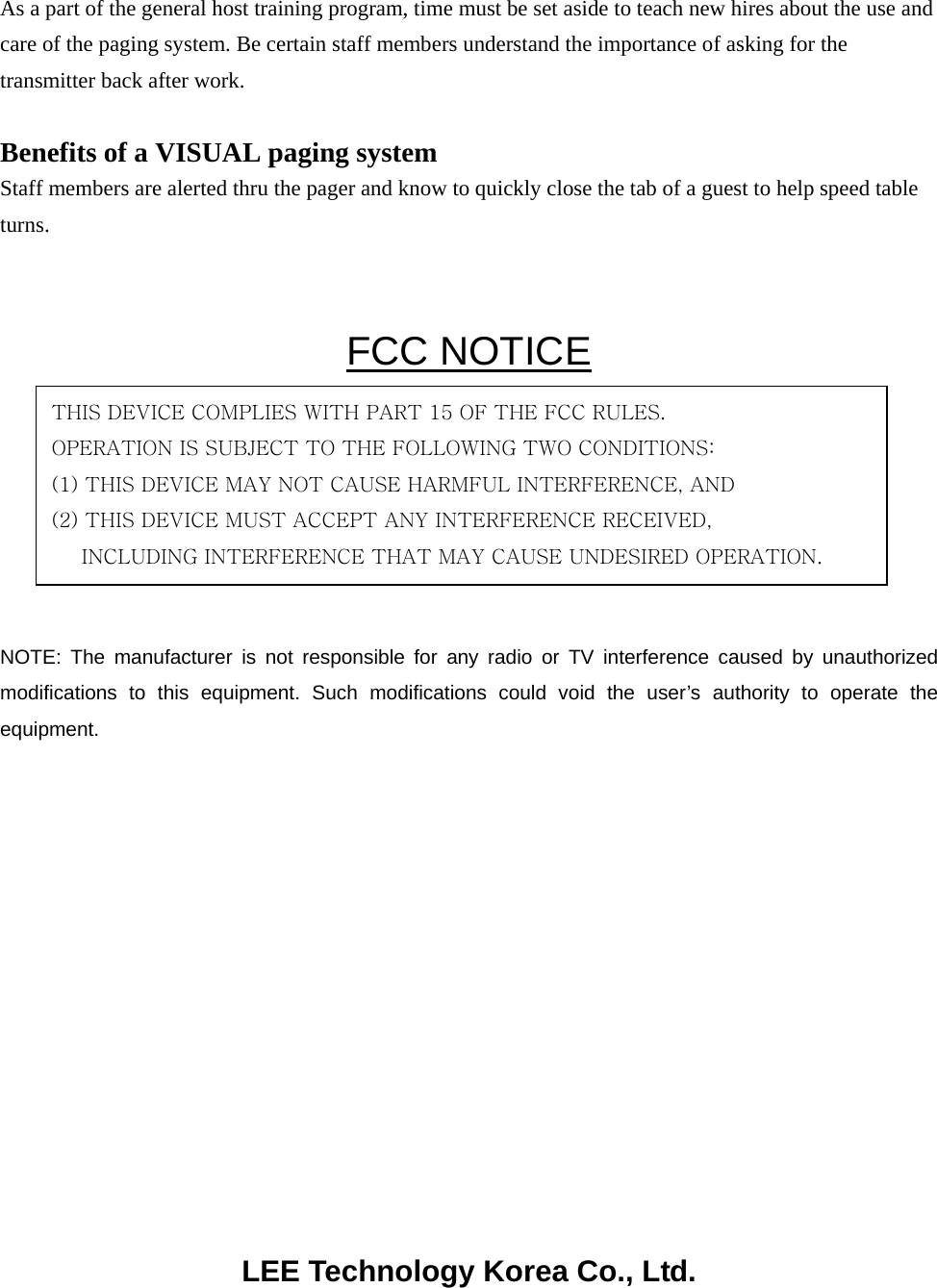 As a part of the general host training program, time must be set aside to teach new hires about the use and care of the paging system. Be certain staff members understand the importance of asking for the transmitter back after work.  Benefits of a VISUAL paging system Staff members are alerted thru the pager and know to quickly close the tab of a guest to help speed table turns.  FCC NOTICE      NOTE: The manufacturer is not responsible for any radio or TV interference caused by unauthorized modifications to this equipment. Such modifications could void the user’s authority to operate the equipment.               LEE Technology Korea Co., Ltd. THIS DEVICE COMPLIES WITH PART 15 OF THE FCC RULES. OPERATION IS SUBJECT TO THE FOLLOWING TWO CONDITIONS: (1) THIS DEVICE MAY NOT CAUSE HARMFUL INTERFERENCE, AND (2) THIS DEVICE MUST ACCEPT ANY INTERFERENCE RECEIVED, INCLUDING INTERFERENCE THAT MAY CAUSE UNDESIRED OPERATION. 