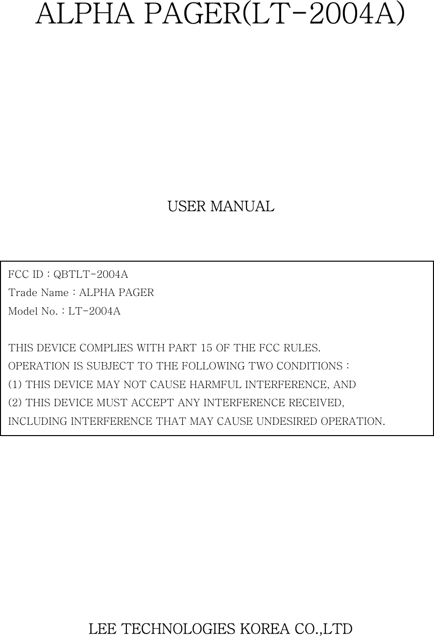   ALPHA PAGER(LT-2004A)         USER MANUAL                      LEE TECHNOLOGIES KOREA CO.,LTD   FCC ID : QBTLT-2004A   Trade Name : ALPHA PAGER Model No. : LT-2004A  THIS DEVICE COMPLIES WITH PART 15 OF THE FCC RULES. OPERATION IS SUBJECT TO THE FOLLOWING TWO CONDITIONS : (1) THIS DEVICE MAY NOT CAUSE HARMFUL INTERFERENCE, AND (2) THIS DEVICE MUST ACCEPT ANY INTERFERENCE RECEIVED, INCLUDING INTERFERENCE THAT MAY CAUSE UNDESIRED OPERATION. 