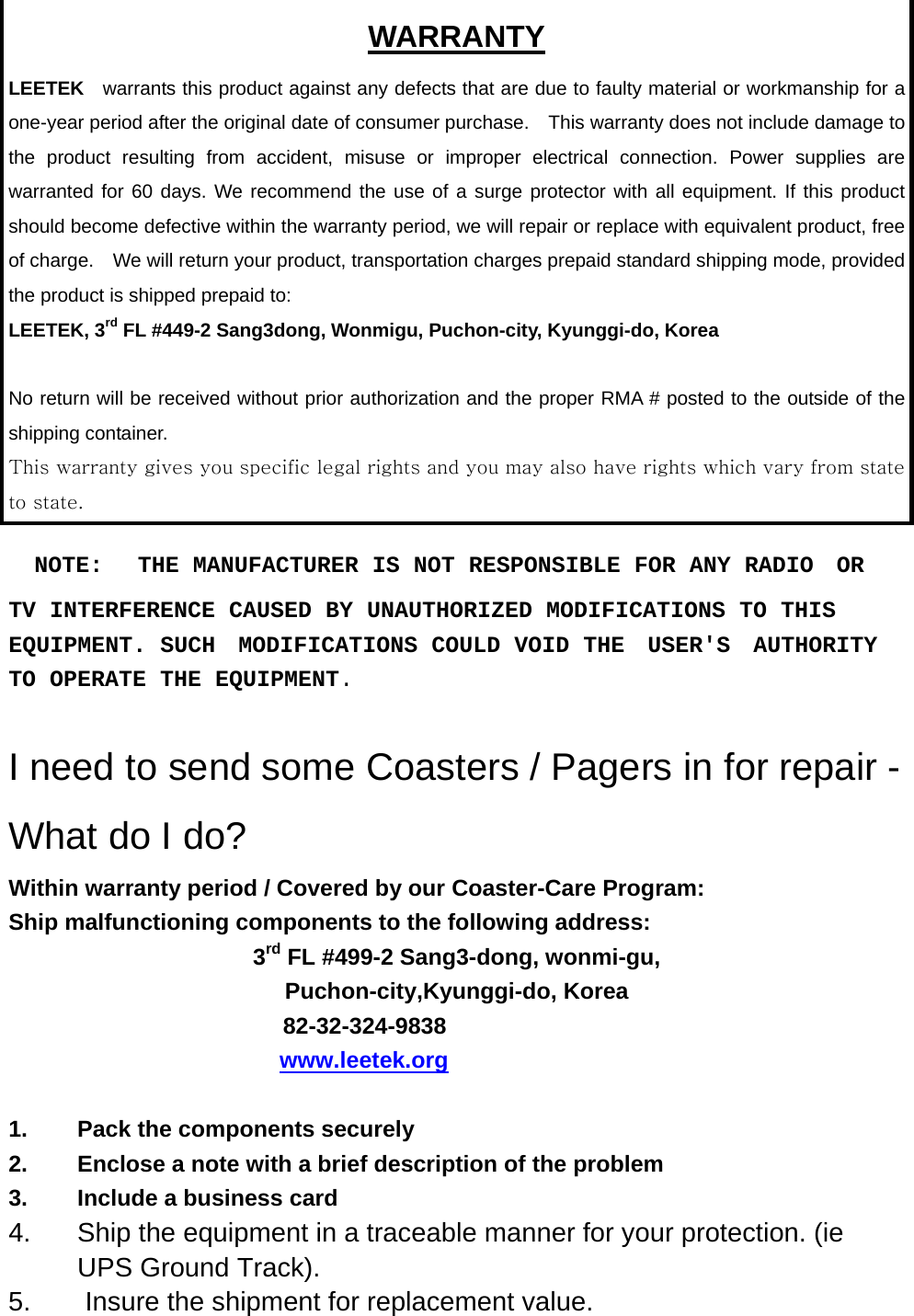 WARRANTY LEETEK  warrants this product against any defects that are due to faulty material or workmanship for a one-year period after the original date of consumer purchase.    This warranty does not include damage to the product resulting from accident, misuse or improper electrical connection. Power supplies are warranted for 60 days. We recommend the use of a surge protector with all equipment. If this product should become defective within the warranty period, we will repair or replace with equivalent product, free of charge.    We will return your product, transportation charges prepaid standard shipping mode, provided the product is shipped prepaid to: LEETEK, 3rd FL #449-2 Sang3dong, Wonmigu, Puchon-city, Kyunggi-do, Korea  No return will be received without prior authorization and the proper RMA # posted to the outside of the shipping container. This warranty gives you specific legal rights and you may also have rights which vary from state to state.    NOTE:   THE MANUFACTURER IS NOT RESPONSIBLE FOR ANY RADIO  OR  TV INTERFERENCE CAUSED BY UNAUTHORIZED MODIFICATIONS TO THIS  EQUIPMENT. SUCH  MODIFICATIONS COULD VOID THE  USER&apos;S  AUTHORITY  TO OPERATE THE EQUIPMENT.  I need to send some Coasters / Pagers in for repair - What do I do? Within warranty period / Covered by our Coaster-Care Program: Ship malfunctioning components to the following address: 3rd FL #499-2 Sang3-dong, wonmi-gu, Puchon-city,Kyunggi-do, Korea 82-32-324-9838                                     www.leetek.org   1.  Pack the components securely 2.  Enclose a note with a brief description of the problem 3. Include a business card 4.  Ship the equipment in a traceable manner for your protection. (ie UPS Ground Track). 5.  Insure the shipment for replacement value.  