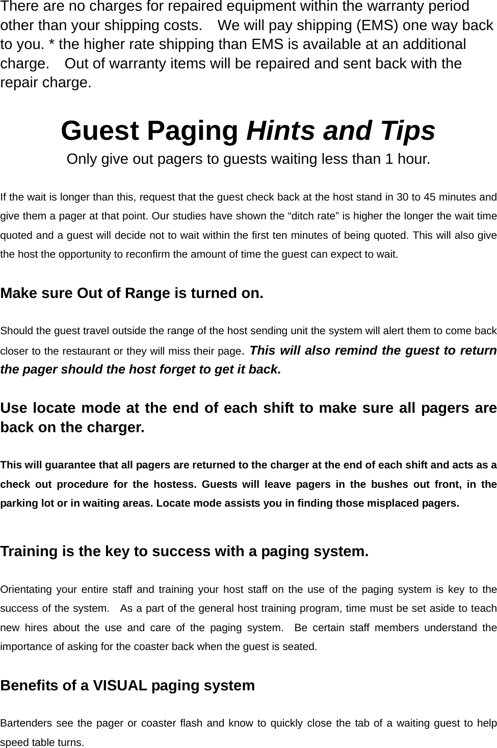 There are no charges for repaired equipment within the warranty period other than your shipping costs.    We will pay shipping (EMS) one way back to you. * the higher rate shipping than EMS is available at an additional charge.    Out of warranty items will be repaired and sent back with the repair charge.  Guest Paging Hints and Tips Only give out pagers to guests waiting less than 1 hour.  If the wait is longer than this, request that the guest check back at the host stand in 30 to 45 minutes and give them a pager at that point. Our studies have shown the “ditch rate” is higher the longer the wait time quoted and a guest will decide not to wait within the first ten minutes of being quoted. This will also give the host the opportunity to reconfirm the amount of time the guest can expect to wait.    Make sure Out of Range is turned on.    Should the guest travel outside the range of the host sending unit the system will alert them to come back closer to the restaurant or they will miss their page. This will also remind the guest to return the pager should the host forget to get it back.   Use locate mode at the end of each shift to make sure all pagers are back on the charger.    This will guarantee that all pagers are returned to the charger at the end of each shift and acts as a check out procedure for the hostess. Guests will leave pagers in the bushes out front, in the parking lot or in waiting areas. Locate mode assists you in finding those misplaced pagers.  Training is the key to success with a paging system.    Orientating your entire staff and training your host staff on the use of the paging system is key to the success of the system.  As a part of the general host training program, time must be set aside to teach new hires about the use and care of the paging system.  Be certain staff members understand the importance of asking for the coaster back when the guest is seated.  Benefits of a VISUAL paging system  Bartenders see the pager or coaster flash and know to quickly close the tab of a waiting guest to help speed table turns. 
