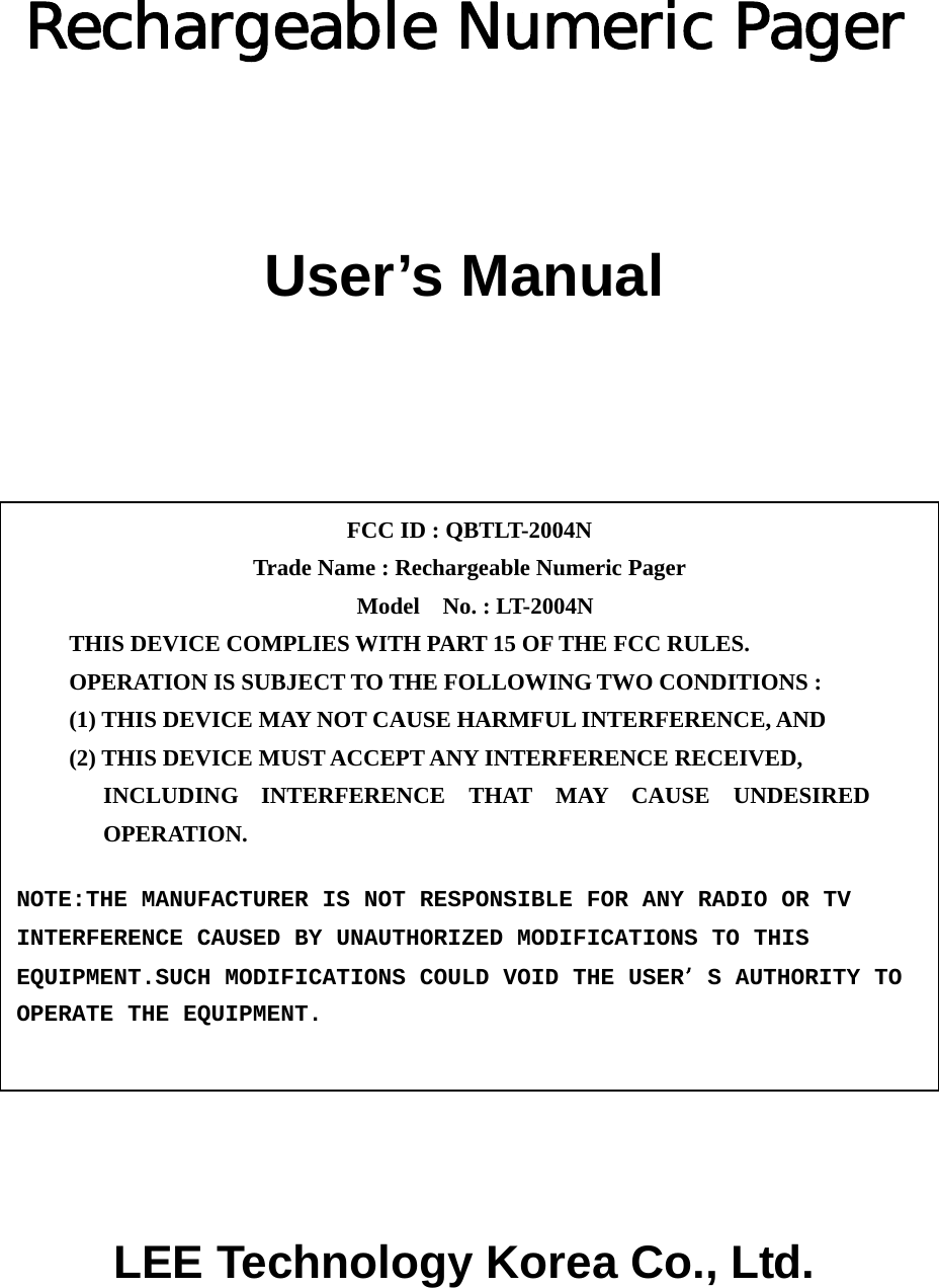  Rechargeable Numeric Pager   User’s Manual             LEE Technology Korea Co., Ltd.  FCC ID : QBTLT-2004N   Trade Name : Rechargeable Numeric Pager  Model  No. : LT-2004N THIS DEVICE COMPLIES WITH PART 15 OF THE FCC RULES. OPERATION IS SUBJECT TO THE FOLLOWING TWO CONDITIONS : (1) THIS DEVICE MAY NOT CAUSE HARMFUL INTERFERENCE, AND (2) THIS DEVICE MUST ACCEPT ANY INTERFERENCE RECEIVED, INCLUDING INTERFERENCE THAT MAY CAUSE UNDESIRED OPERATION. NOTE:THE MANUFACTURER IS NOT RESPONSIBLE FOR ANY RADIO OR TV INTERFERENCE CAUSED BY UNAUTHORIZED MODIFICATIONS TO THIS EQUIPMENT.SUCH MODIFICATIONS COULD VOID THE USERS AUTHORITY TO OPERATE THE EQUIPMENT. 