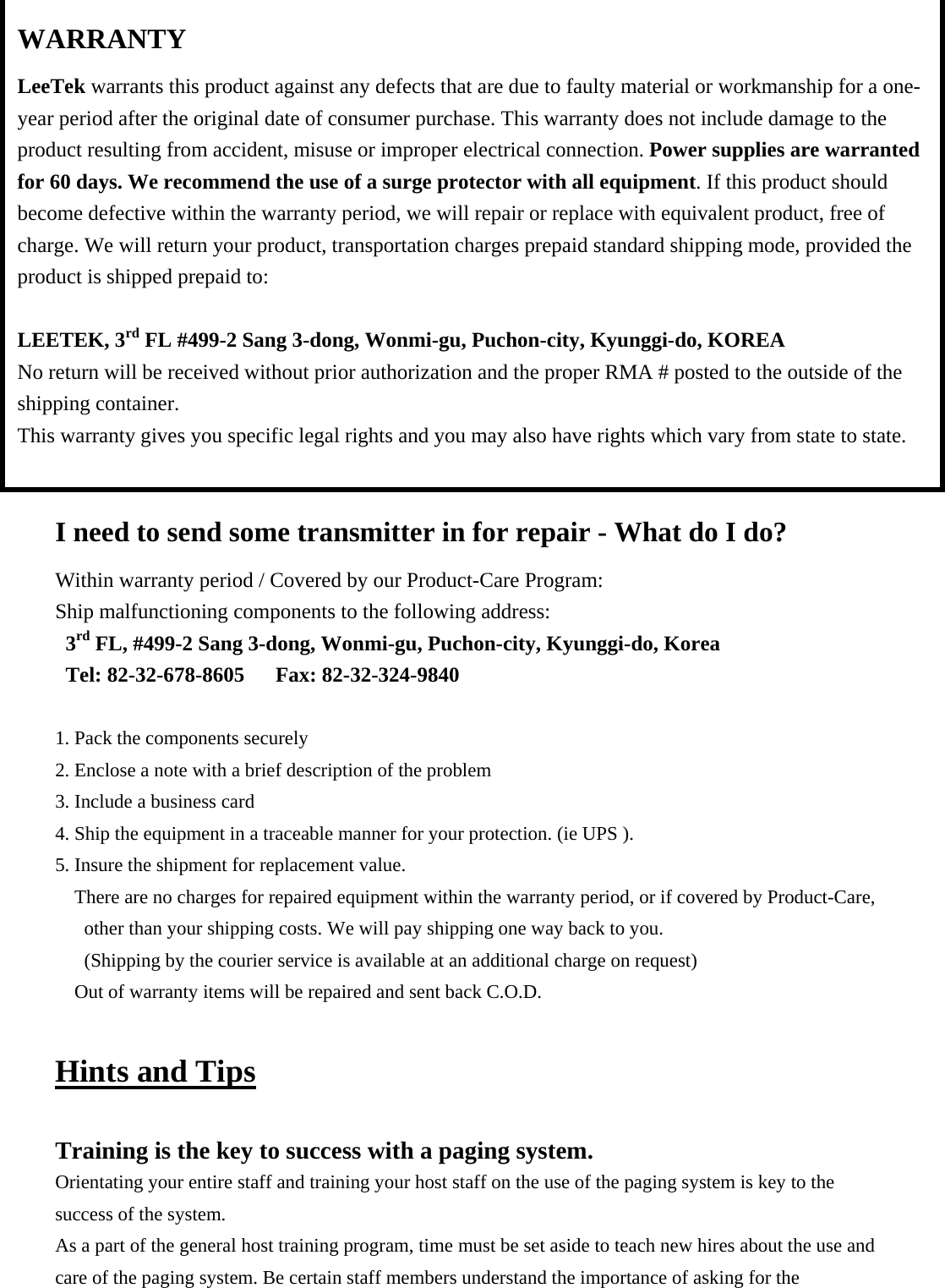                 I need to send some transmitter in for repair - What do I do? Within warranty period / Covered by our Product-Care Program: Ship malfunctioning components to the following address: 3rd FL, #499-2 Sang 3-dong, Wonmi-gu, Puchon-city, Kyunggi-do, Korea Tel: 82-32-678-8605   Fax: 82-32-324-9840  1. Pack the components securely 2. Enclose a note with a brief description of the problem 3. Include a business card 4. Ship the equipment in a traceable manner for your protection. (ie UPS ). 5. Insure the shipment for replacement value. There are no charges for repaired equipment within the warranty period, or if covered by Product-Care, other than your shipping costs. We will pay shipping one way back to you. (Shipping by the courier service is available at an additional charge on request) Out of warranty items will be repaired and sent back C.O.D.  Hints and Tips  Training is the key to success with a paging system. Orientating your entire staff and training your host staff on the use of the paging system is key to the success of the system. As a part of the general host training program, time must be set aside to teach new hires about the use and care of the paging system. Be certain staff members understand the importance of asking for the WARRANTY LeeTek warrants this product against any defects that are due to faulty material or workmanship for a one-year period after the original date of consumer purchase. This warranty does not include damage to the product resulting from accident, misuse or improper electrical connection. Power supplies are warranted for 60 days. We recommend the use of a surge protector with all equipment. If this product should become defective within the warranty period, we will repair or replace with equivalent product, free of charge. We will return your product, transportation charges prepaid standard shipping mode, provided the product is shipped prepaid to:  LEETEK, 3rd FL #499-2 Sang 3-dong, Wonmi-gu, Puchon-city, Kyunggi-do, KOREA No return will be received without prior authorization and the proper RMA # posted to the outside of the shipping container. This warranty gives you specific legal rights and you may also have rights which vary from state to state.  