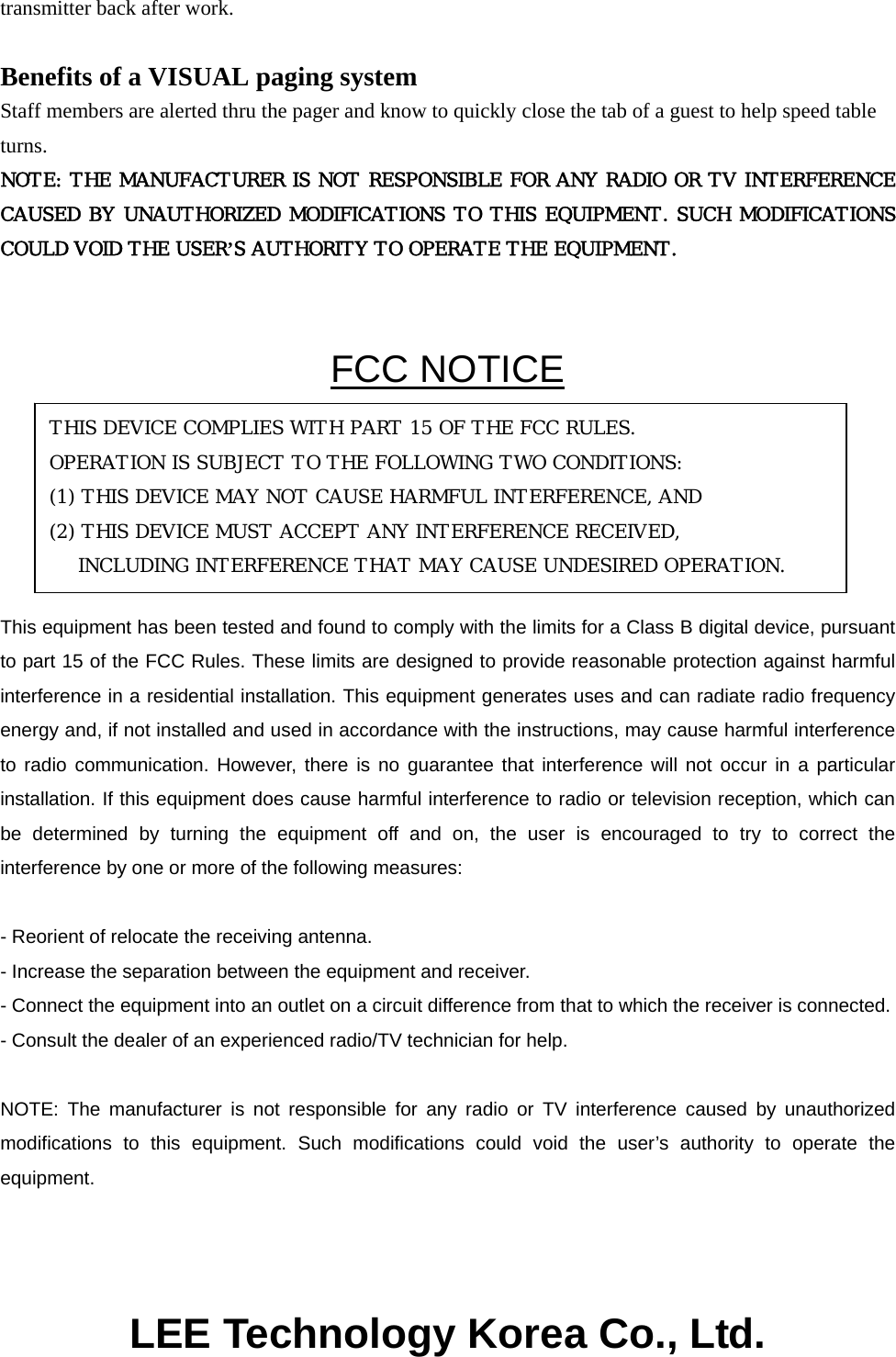 transmitter back after work.  Benefits of a VISUAL paging system Staff members are alerted thru the pager and know to quickly close the tab of a guest to help speed table turns. NOTE: THE MANUFACTURER IS NOT RESPONSIBLE FOR ANY RADIO OR TV INTERFERENCE CAUSED BY UNAUTHORIZED MODIFICATIONS TO THIS EQUIPMENT. SUCH MODIFICATIONS COULD VOID THE USER’S AUTHORITY TO OPERATE THE EQUIPMENT.  FCC NOTICE     This equipment has been tested and found to comply with the limits for a Class B digital device, pursuant to part 15 of the FCC Rules. These limits are designed to provide reasonable protection against harmful interference in a residential installation. This equipment generates uses and can radiate radio frequency energy and, if not installed and used in accordance with the instructions, may cause harmful interference to radio communication. However, there is no guarantee that interference will not occur in a particular installation. If this equipment does cause harmful interference to radio or television reception, which can be determined by turning the equipment off and on, the user is encouraged to try to correct the interference by one or more of the following measures:  - Reorient of relocate the receiving antenna. - Increase the separation between the equipment and receiver. - Connect the equipment into an outlet on a circuit difference from that to which the receiver is connected. - Consult the dealer of an experienced radio/TV technician for help.  NOTE: The manufacturer is not responsible for any radio or TV interference caused by unauthorized modifications to this equipment. Such modifications could void the user’s authority to operate the equipment.    LEE Technology Korea Co., Ltd. THIS DEVICE COMPLIES WITH PART 15 OF THE FCC RULES. OPERATION IS SUBJECT TO THE FOLLOWING TWO CONDITIONS: (1) THIS DEVICE MAY NOT CAUSE HARMFUL INTERFERENCE, AND (2) THIS DEVICE MUST ACCEPT ANY INTERFERENCE RECEIVED, INCLUDING INTERFERENCE THAT MAY CAUSE UNDESIRED OPERATION. 