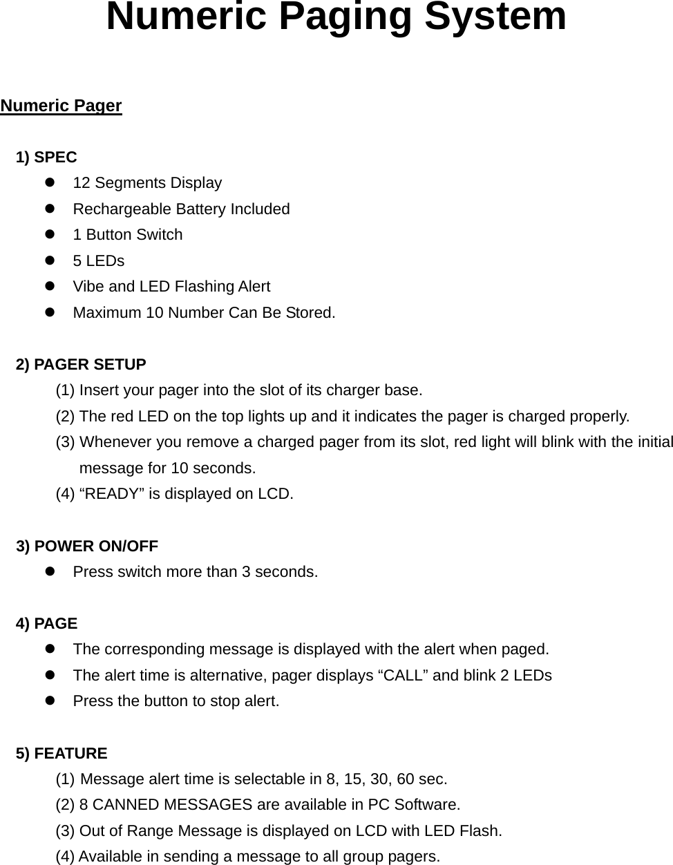 Numeric Paging System   Numeric Pager  1) SPEC z  12 Segments Display z  Rechargeable Battery Included z  1 Button Switch z 5 LEDs z  Vibe and LED Flashing Alert z  Maximum 10 Number Can Be Stored.  2) PAGER SETUP (1) Insert your pager into the slot of its charger base. (2) The red LED on the top lights up and it indicates the pager is charged properly.               (3) Whenever you remove a charged pager from its slot, red light will blink with the initial message for 10 seconds.        (4) “READY” is displayed on LCD.     3) POWER ON/OFF z  Press switch more than 3 seconds.    4) PAGE z  The corresponding message is displayed with the alert when paged. z  The alert time is alternative, pager displays “CALL” and blink 2 LEDs z  Press the button to stop alert.  5) FEATURE (1) Message alert time is selectable in 8, 15, 30, 60 sec. (2) 8 CANNED MESSAGES are available in PC Software. (3) Out of Range Message is displayed on LCD with LED Flash. (4) Available in sending a message to all group pagers.        