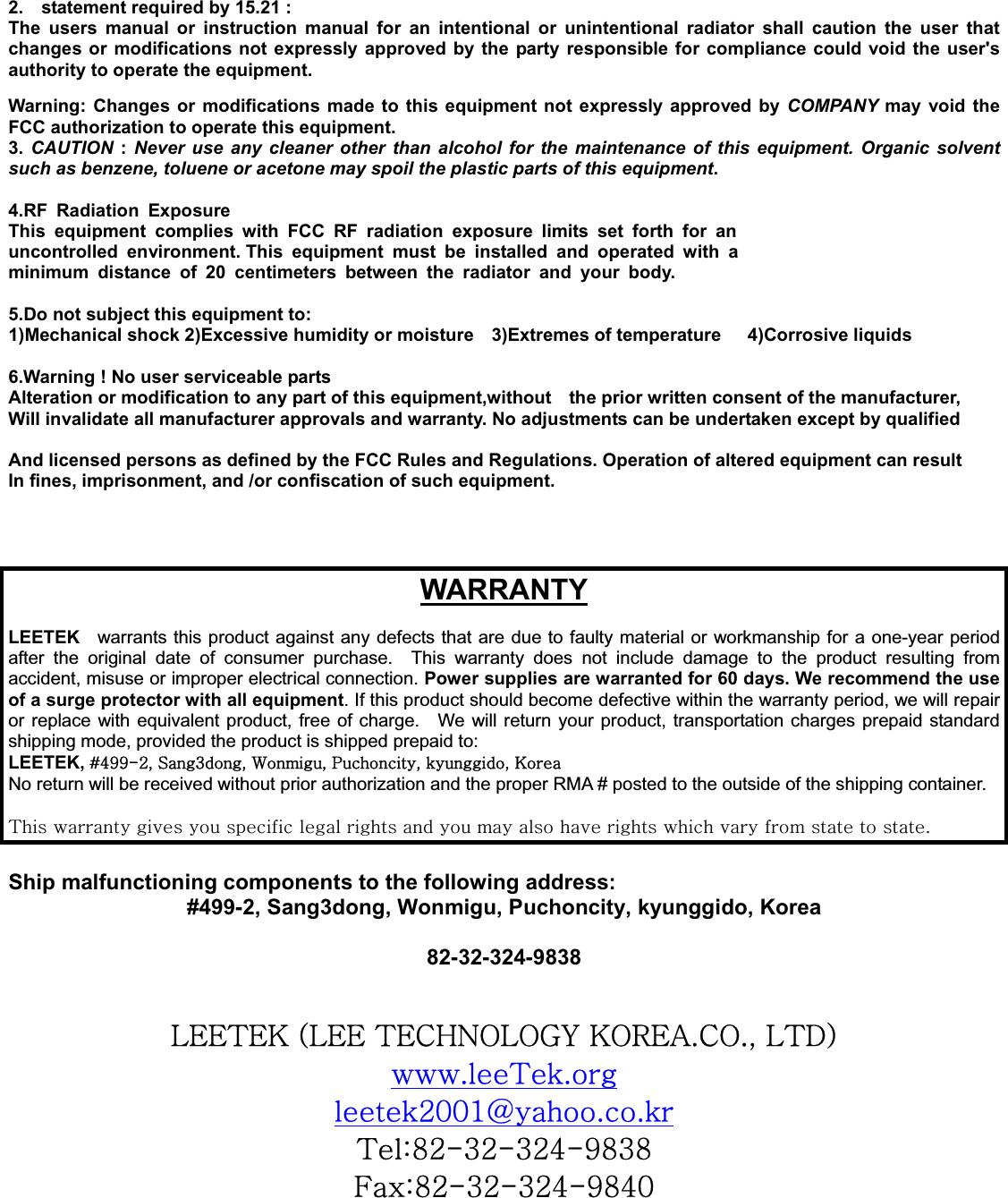 2.    statement required by 15.21 : The users manual or instruction manual for an intentional or unintentional radiator shall caution the user that changes or modifications not expressly approved by the party responsible for compliance could void the user&apos;s authority to operate the equipment. Warning: Changes or modifications made to this equipment not expressly approved by COMPANY may void the FCC authorization to operate this equipment. 3. CAUTION : Never use any cleaner other than alcohol for the maintenance of this equipment. Organic solvent such as benzene, toluene or acetone may spoil the plastic parts of this equipment.4.RF Radiation Exposure This equipment complies with FCC RF radiation exposure limits set forth for an uncontrolled environment. This equipment must be installed and operated with a minimum distance of 20 centimeters between the radiator and your body. 5.Do not subject this equipment to: 1)Mechanical shock 2)Excessive humidity or moisture    3)Extremes of temperature      4)Corrosive liquids 6.Warning ! No user serviceable parts Alteration or modification to any part of this equipment,without    the prior written consent of the manufacturer, Will invalidate all manufacturer approvals and warranty. No adjustments can be undertaken except by qualified And licensed persons as defined by the FCC Rules and Regulations. Operation of altered equipment can result In fines, imprisonment, and /or confiscation of such equipment. WARRANTYLEETEK  warrants this product against any defects that are due to faulty material or workmanship for a one-year period after the original date of consumer purchase.  This warranty does not include damage to the product resulting from accident, misuse or improper electrical connection. Power supplies are warranted for 60 days. We recommend the use of a surge protector with all equipment. If this product should become defective within the warranty period, we will repair or replace with equivalent product, free of charge.    We will return your product, transportation charges prepaid standard shipping mode, provided the product is shipped prepaid to: LEETEK, J[``TYSGzZSG~SGwSGSGrNo return will be received without prior authorization and the proper RMA # posted to the outside of the shipping container. {GGGGGGGGGGGGGGGGGGUGShip malfunctioning components to the following address: #499-2, Sang3dong, Wonmigu, Puchoncity, kyunggido, Korea 82-32-324-9838GGsll{lrGOsllG{ljouvsvnGrvylhUjvUSGs{kPGU{UGYWWXgUUG{a_YTZYTZY[T`_Z_Gma_YTZYTZY[T`_[WG