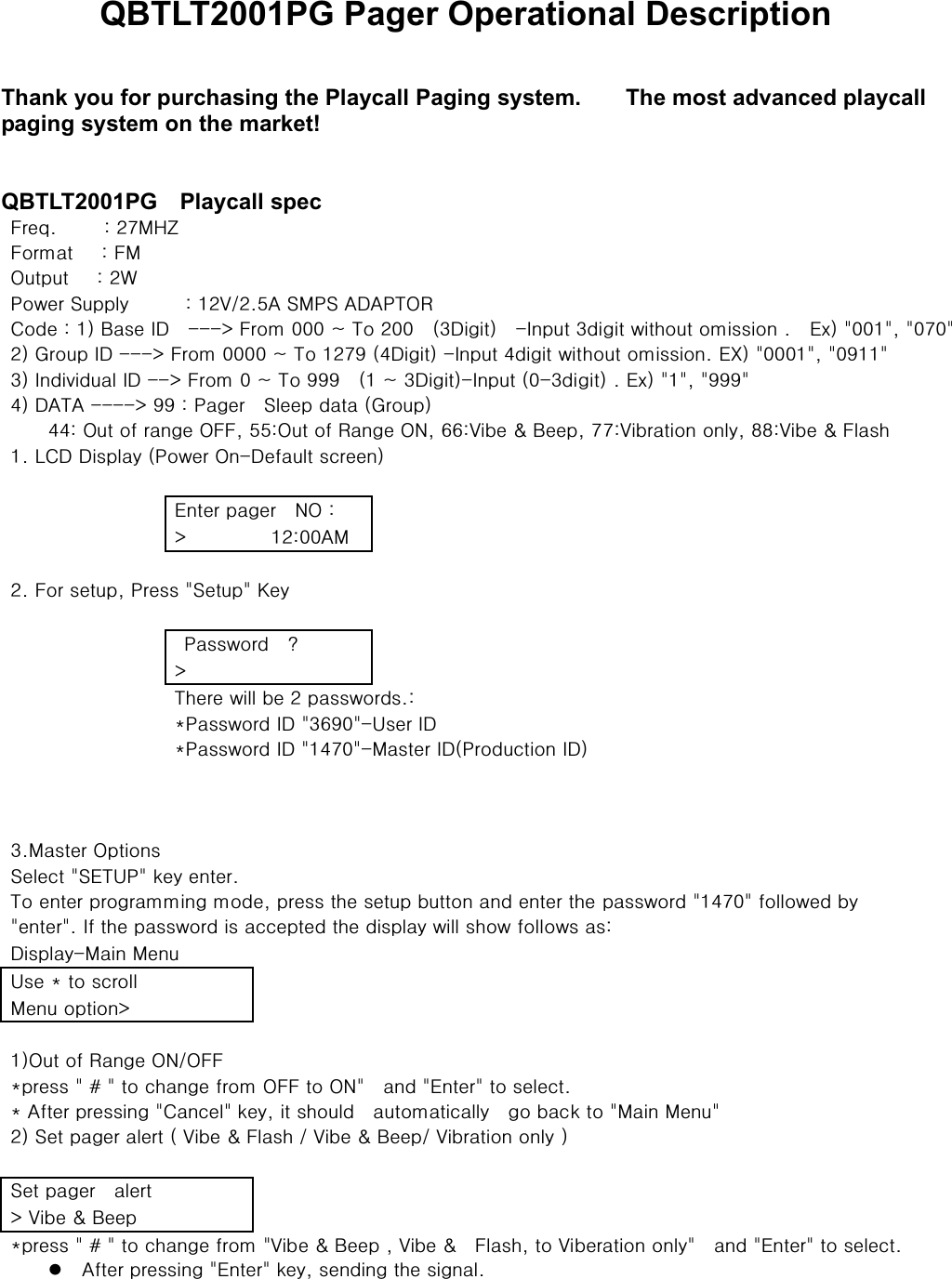 QBTLT2001PG Pager Operational Description Thank you for purchasing the Playcall Paging system.        The most advanced playcall paging system on the market! QBTLT2001PG  Playcall spec ͷΣΖ΢͑͑͑͑͑ͫ͑ͣͨ͟;͹΋͑ ͑ ͑ ͑ ͑ ͑ ͑ͷΠΣΞΒΥ͑ ͑ ͑ ͫ͑ͷ;͑ ͑ ͑ ͑ ͑ ͑ ͑ ͑΀ΦΥΡΦΥ͑͑͑ͫ͑ͣΈ͑ ͑ ͑ ͑ ͑ ͑ ͑ ͑΁ΠΨΖΣ͑΄ΦΡΡΝΪ͑͑͑͑͑͑ͫ͑ͣ͢·ͣͦ͟͠Ͳ͑΄;΁΄͑Ͳ͵Ͳ΁΅΀΃͑ ͑ ͑ ͑ ͑ʹΠΕΖ͚͑ͫ͑͑͢ͳΒΤΖ͑ͺ͵͑ ͑ ͯ͑͞͞͞ͷΣΠΞ͑͑͡͡͡ί͑΅Π͑ͣ͑͡͡ ͑ ͙ͤ͵ΚΘΚΥ͚͑ ͑ ͞ͺΟΡΦΥ͑ͤΕΚΘΚΥ͑ΨΚΥΙΠΦΥ͑ΠΞΚΤΤΚΠΟ͑͑͟ ͑ ͶΩ͚͓͓͓͓͚͑͑ͨ͑ͣ͑͢͡͡͝͡͡͸ΣΠΦΡ͑ͺ͵͑ͯ͑͞͞͞ͷΣΠΞ͑͑͡͡͡͡ί͑΅Π͙͑ͣͨͪ͑ͥ͢͵ΚΘΚΥ͚͑͞ͺΟΡΦΥ͑ͥΕΚΘΚΥ͑ΨΚΥΙΠΦΥ͑ΠΞΚΤΤΚΠΟ͑͟ͶΉ͚͓͓͓͓͚͑͑ͪ͑ͤ͑͢͢͢͡͡͡͝͡ͺΟΕΚΧΚΕΦΒΝ͑ͺ͵͑ͯ͑͞͞ͷΣΠΞ͑͑͡ί͑΅Π͑ͪͪͪ͑ ͑ ͙͑͢ί͑ͤ͵ΚΘΚΥ͚͞ͺΟΡΦΥ͙͑ͤ͡͞ΕΚΘΚΥ͚͑͑͟ͶΩ͚͓͓͓͓͚͑͑ͪͪͪ͑ͥ͑͢͝͵Ͳ΅Ͳ͑ͯ͑ͪͪ͑ͫ͑͞͞͞͞΁ΒΘΖΣ͑ ͑ ΄ΝΖΖΡ͑ΕΒΥΒ͙͑͸ΣΠΦΡ͚͑͑͑͑͑ͥͥͫ͑΀ΦΥ͑ΠΗ͑ΣΒΟΘΖ͑΀ͷͷ͑ͦͦͫ͝΀ΦΥ͑ΠΗ͑΃ΒΟΘΖ͑΀Ϳ͑ͧͧͫ͝·ΚΓΖ͑͗͑ͳΖΖΡ͑ͨͨͫ͝·ΚΓΣΒΥΚΠΟ͑ΠΟΝΪ͑ͩͩͫ͝·ΚΓΖ͑͗͑ͷΝΒΤΙ͑͑͢͟ͽʹ͵͑͵ΚΤΡΝΒΪ͙͑΁ΠΨΖΣ͑΀Ο͞͵ΖΗΒΦΝΥ͑ΤΔΣΖΖΟ͚͑ ͑ ͑ ͑ ͑͑͑͑͑͑͑͑ ͑͑ ͶΟΥΖΣ͑ΡΒΘΖΣ͑ ͑ Ϳ΀͑ͫ͑ ͑ ͑ ͑ ͑ ͑͑ ͯ͑͑͑͑͑͑͑͑͑ͣͫ͢͡͡Ͳ;͑ ͑ ͑ ͑ ͑ ͑͑͑͑͑͑͑͑ ͑ͣ͑͟ͷΠΣ͑ΤΖΥΦΡ͑͝΁ΣΖΤΤ͓͑΄ΖΥΦΡ͓͑ͼΖΪ͑ ͑ ͑ ͑ ͑ ͑͑͑͑͑͑͑͑ ͑͑ ͑΁ΒΤΤΨΠΣΕ͑͑Ͱ͑ ͑ ͑ ͑ ͑ ͑͑ͯ͑͑͑͑͑͑͑ ͑͑ ΅ΙΖΣΖ͑ΨΚΝΝ͑ΓΖ͑ͣ͑ΡΒΤΤΨΠΣΕΤͫ͑͟ ͑ ͑ ͑ ͑͑ ͛΁ΒΤΤΨΠΣΕ͑ͺ͵͓͓͑ͤͧͪ͡͞ΆΤΖΣ͑ͺ͵͑ ͑ ͑ ͑ ͑͑ ͛΁ΒΤΤΨΠΣΕ͑ͺ͵͓͓͑ͥͨ͢͡͞;ΒΤΥΖΣ͑ͺ͵͙΁ΣΠΕΦΔΥΚΠΟ͑ͺ͵͚͑ ͑ ͑͑͑͑͑͑͑͑ ͑͑͑͑͑͑͑͑ ͑͑͑͑͑͑͑͑ ͑ͤ͟;ΒΤΥΖΣ͑΀ΡΥΚΠΟΤ͑ ͑ ͑ ͑ ͑ ͑ ͑΄ΖΝΖΔΥ͓͑΄Ͷ΅Ά΁͓͑ΜΖΪ͑ΖΟΥΖΣ͑͟ ͑ ͑ ͑ ͑ ͑΅Π͑ΖΟΥΖΣ͑ΡΣΠΘΣΒΞΞΚΟΘ͑ΞΠΕΖ͑͝ΡΣΖΤΤ͑ΥΙΖ͑ΤΖΥΦΡ͑ΓΦΥΥΠΟ͑ΒΟΕ͑ΖΟΥΖΣ͑ΥΙΖ͑ΡΒΤΤΨΠΣΕ͓͓͑ͥͨ͑͢͡ΗΠΝΝΠΨΖΕ͑ΓΪ͑ ͑ ͓͑ΖΟΥΖΣ͓͑͟ͺΗ͑ΥΙΖ͑ΡΒΤΤΨΠΣΕ͑ΚΤ͑ΒΔΔΖΡΥΖΕ͑ΥΙΖ͑ΕΚΤΡΝΒΪ͑ΨΚΝΝ͑ΤΙΠΨ͑ΗΠΝΝΠΨΤ͑ΒΤͫ͑ ͑ ͑͵ΚΤΡΝΒΪ͞;ΒΚΟ͑;ΖΟΦ͑ ͑ ͑ ͑ ͑ ͑ ͑ΆΤΖ͑͛͑ΥΠ͑ΤΔΣΠΝΝ͑ ͑ ͑ ͑ ͑ ͑ ͑ ͑ ͑;ΖΟΦ͑ΠΡΥΚΠΟͯ͑ ͑ ͑ ͑ ͑ ͑ ͑ ͑ ͑͑͑͑͑͑͑͑ ͚͑͢΀ΦΥ͑ΠΗ͑΃ΒΟΘΖ͑΀Ϳ͠΀ͷͷ͑ ͑ ͑ ͑ ͑ ͑ ͑͛ΡΣΖΤΤ͓͔͓͑͑͑͑ΥΠ͑ΔΙΒΟΘΖ͑ΗΣΠΞ͑΀ͷͷ͑ΥΠ͑΀Ϳ͓͑ ͑ ΒΟΕ͓͑ͶΟΥΖΣ͓͑ΥΠ͑ΤΖΝΖΔΥ͑͟ ͑͑͛͑ͲΗΥΖΣ͑ΡΣΖΤΤΚΟΘ͓͑ʹΒΟΔΖΝ͓͑ΜΖΪ͑͝ΚΥ͑ΤΙΠΦΝΕ͑ ͑ ΒΦΥΠΞΒΥΚΔΒΝΝΪ͑ ͑ ΘΠ͑ΓΒΔΜ͑ΥΠ͓͑;ΒΚΟ͑;ΖΟΦ͓͑ ͚͑ͣ͑΄ΖΥ͑ΡΒΘΖΣ͑ΒΝΖΣΥ͙͑͑·ΚΓΖ͑͗͑ͷΝΒΤΙ͑͑͠·ΚΓΖ͑͗͑ͳΖΖΡ͑͠·ΚΓΣΒΥΚΠΟ͑ΠΟΝΪ͚͑͑ ͑ ͑͑͑͑͑͑͑͑ ͑΄ΖΥ͑ΡΒΘΖΣ͑͑ΒΝΖΣΥ͑ ͑ ͑ ͑ ͑ ͑ ͑ ͑ ͑ͯ͑·ΚΓΖ͑͗͑ͳΖΖΡ͑ ͑ ͑ ͑ ͑ ͑ ͑ ͑ ͑͛ΡΣΖΤΤ͓͔͓͑͑͑͑ΥΠ͑ΔΙΒΟΘΖ͑ΗΣΠΞ͓͑·ΚΓΖ͑͗͑ͳΖΖΡ͑͑͝·ΚΓΖ͑͗͑ ͑ ͷΝΒΤΙ͑͝ΥΠ͑·ΚΓΖΣΒΥΚΠΟ͑ΠΟΝΪ͓͑ ͑ ΒΟΕ͓͑ͶΟΥΖΣ͓͑ΥΠ͑ΤΖΝΖΔΥ͑͟zͲΗΥΖΣ͑ΡΣΖΤΤΚΟΘ͓͑ͶΟΥΖΣ͓͑ΜΖΪ͑͝ΤΖΟΕΚΟΘ͑ΥΙΖ͑ΤΚΘΟΒΝ͑͑͑͑͑͑͟