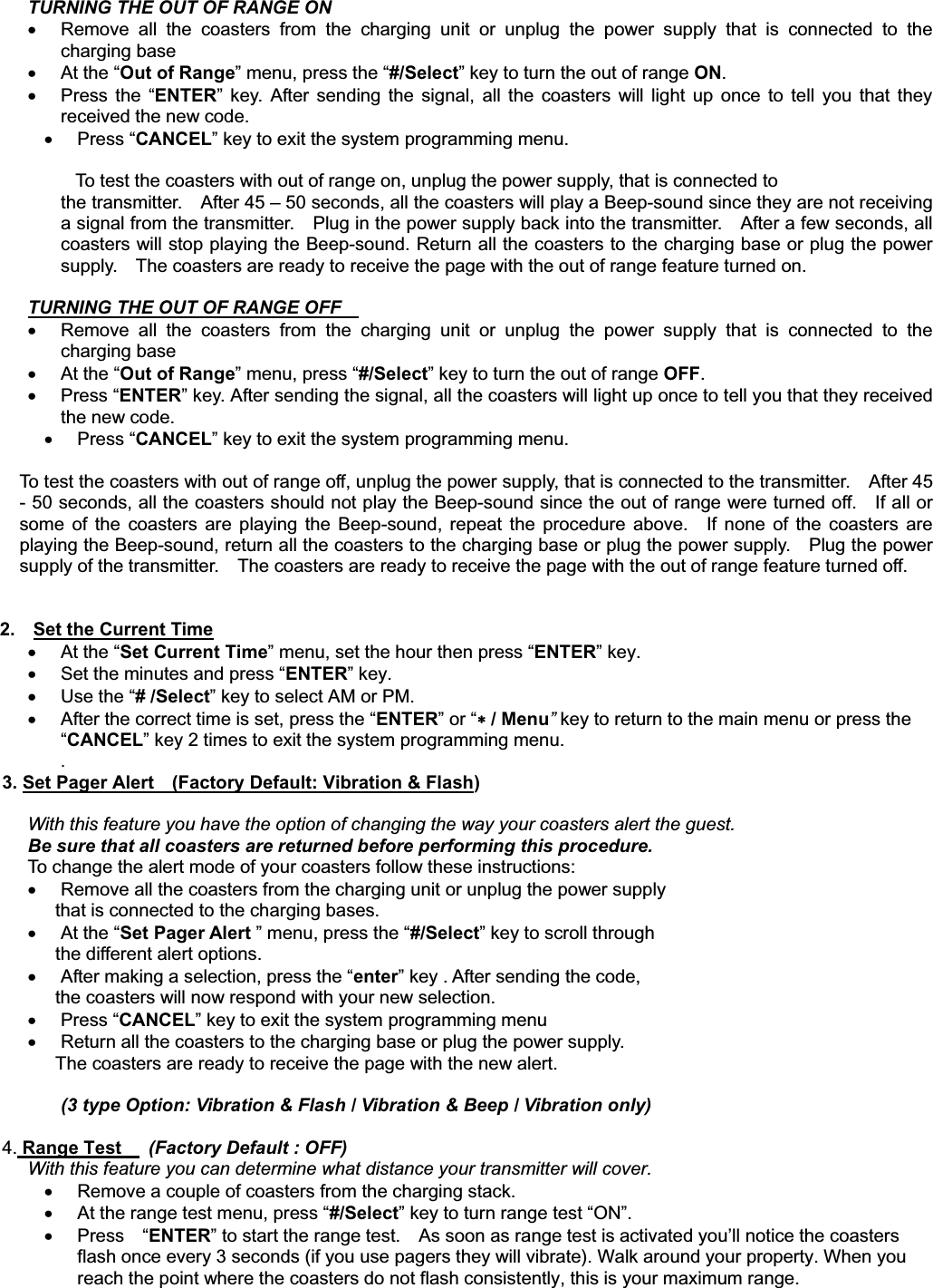 TURNING THE OUT OF RANGE ON x  Remove all the coasters from the charging unit or unplug the power supply that is connected to the charging base   x At the “Out of Range” menu, press the “#/Select” key to turn the out of range ON.x  Press the “ENTER” key. After sending the signal, all the coasters will light up once to tell you that they received the new code. x Press “CANCEL” key to exit the system programming menu.           To test the coasters with out of range on, unplug the power supply, that is connected to   the transmitter.    After 45 – 50 seconds, all the coasters will play a Beep-sound since they are not receiving a signal from the transmitter.    Plug in the power supply back into the transmitter.    After a few seconds, all coasters will stop playing the Beep-sound. Return all the coasters to the charging base or plug the power supply.    The coasters are ready to receive the page with the out of range feature turned on. TURNING THE OUT OF RANGE OFF x  Remove all the coasters from the charging unit or unplug the power supply that is connected to the charging base   x At the “Out of Range” menu, press “#/Select” key to turn the out of range OFF.x Press “ENTER” key. After sending the signal, all the coasters will light up once to tell you that they received the new code. x Press “CANCEL” key to exit the system programming menu. To test the coasters with out of range off, unplug the power supply, that is connected to the transmitter.    After 45 - 50 seconds, all the coasters should not play the Beep-sound since the out of range were turned off.    If all or some of the coasters are playing the Beep-sound, repeat the procedure above.  If none of the coasters are playing the Beep-sound, return all the coasters to the charging base or plug the power supply.    Plug the power supply of the transmitter.    The coasters are ready to receive the page with the out of range feature turned off. 2.    Set the Current Timex At the “Set Current Time” menu, set the hour then press “ENTER” key.     x  Set the minutes and press “ENTER” key.       x Use the “# /Select” key to select AM or PM.       x  After the correct time is set, press the “ENTER” or “ / Menu”key to return to the main menu or press the “CANCEL” key 2 times to exit the system programming menu. .        3. Set Pager Alert    (Factory Default: Vibration &amp; Flash)With this feature you have the option of changing the way your coasters alert the guest.Be sure that all coasters are returned before performing this procedure. To change the alert mode of your coasters follow these instructions:     x  Remove all the coasters from the charging unit or unplug the power supply   that is connected to the charging bases. x At the “Set Pager Alert ” menu, press the “#/Select” key to scroll through   the different alert options.   x  After making a selection, press the “enter” key . After sending the code,   the coasters will now respond with your new selection.     x Press “CANCEL” key to exit the system programming menu x  Return all the coasters to the charging base or plug the power supply.     The coasters are ready to receive the page with the new alert.         (3 type Option: Vibration &amp; Flash / Vibration &amp; Beep / Vibration only)         4. Range Test    (Factory Default : OFF)With this feature you can determine what distance your transmitter will cover.x  Remove a couple of coasters from the charging stack. x  At the range test menu, press “#/Select” key to turn range test “ON”.     x Press  “ENTER” to start the range test.    As soon as range test is activated you’ll notice the coasters flash once every 3 seconds (if you use pagers they will vibrate). Walk around your property. When you reach the point where the coasters do not flash consistently, this is your maximum range.     