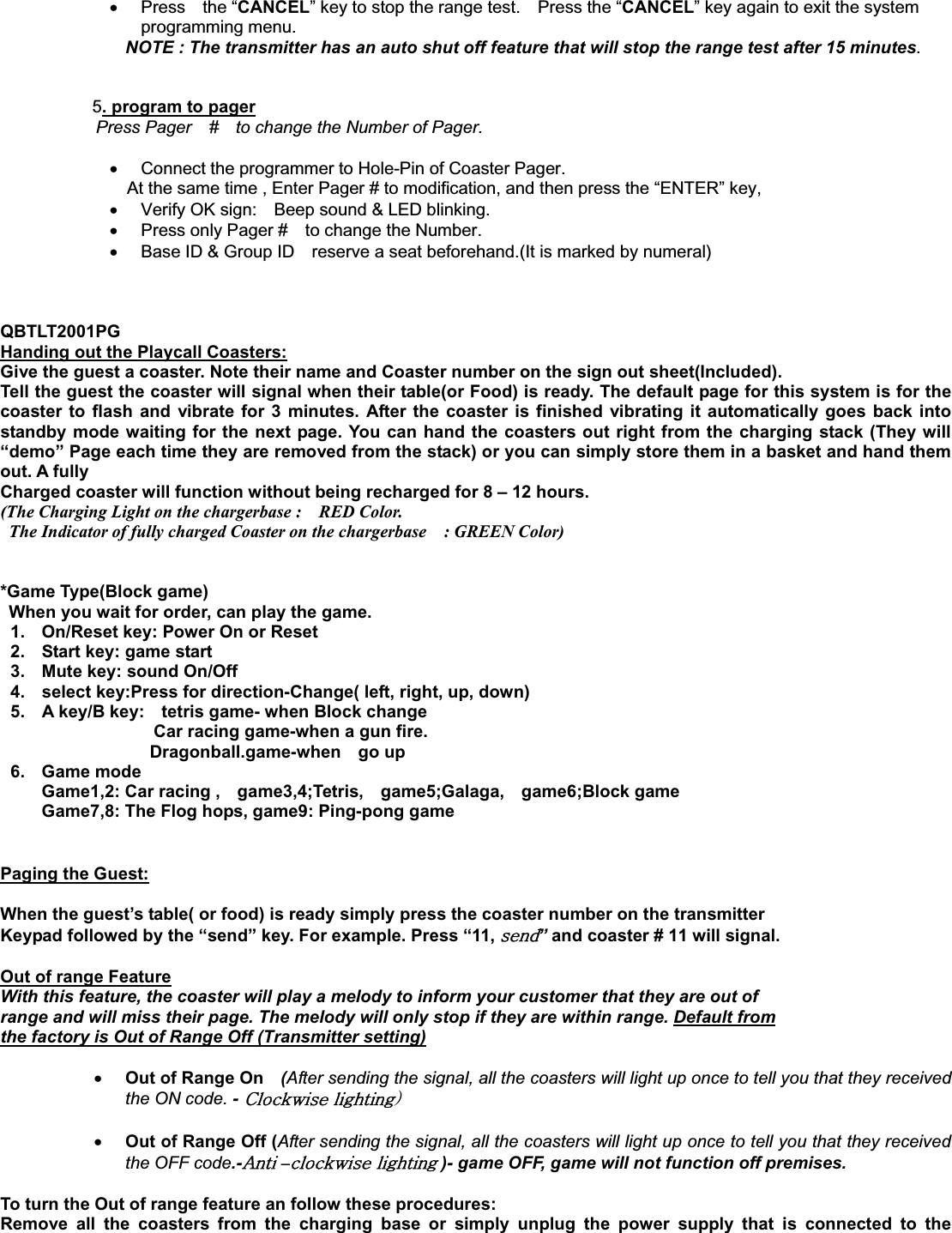 x Press  the “CANCEL” key to stop the range test.    Press the “CANCEL” key again to exit the system programming menu. NOTE : The transmitter has an auto shut off feature that will stop the range test after 15 minutes.   5. program to pagerPress Pager    #    to change the Number of Pager. x  Connect the programmer to Hole-Pin of Coaster Pager.       At the same time , Enter Pager # to modification, and then press the “ENTER” key,   x  Verify OK sign:    Beep sound &amp; LED blinking. x  Press only Pager #    to change the Number.      x  Base ID &amp; Group ID    reserve a seat beforehand.(It is marked by numeral)         QBTLT2001PG Handing out the Playcall Coasters:Give the guest a coaster. Note their name and Coaster number on the sign out sheet(Included). Tell the guest the coaster will signal when their table(or Food) is ready. The default page for this system is for the coaster to flash and vibrate for 3 minutes. After the coaster is finished vibrating it automatically goes back into standby mode waiting for the next page. You can hand the coasters out right from the charging stack (They will “demo” Page each time they are removed from the stack) or you can simply store them in a basket and hand them out. A fully   Charged coaster will function without being recharged for 8 – 12 hours. (The Charging Light on the chargerbase :    RED Color.     The Indicator of fully charged Coaster on the chargerbase    : GREEN Color) *Game Type(Block game) When you wait for order, can play the game. 1.  On/Reset key: Power On or Reset 2.  Start key: game start 3.  Mute key: sound On/Off 4.  select key:Press for direction-Change( left, right, up, down) 5.  A key/B key:    tetris game- when Block change                   Car racing game-when a gun fire. Dragonball.game-when  go up 6. Game mode Game1,2: Car racing ,    game3,4;Tetris,    game5;Galaga,    game6;Block game Game7,8: The Flog hops, game9: Ping-pong game GPaging the Guest:When the guest’s table( or food) is ready simply press the coaster number on the transmitter Keypad followed by the “send” key. For example. Press “11, ”and coaster # 11 will signal. Out of range FeatureWith this feature, the coaster will play a melody to inform your customer that they are out of   range and will miss their page. The melody will only stop if they are within range. Default fromthe factory is Out of Range Off (Transmitter setting)ٻ                        xOut of Range On    (After sending the signal, all the coasters will light up once to tell you that they received the ON code. -GjGPxOut of Range Off (After sending the signal, all the coasters will light up once to tell you that they received the OFF code.-hG–G )- game OFF, game will not function off premises.     To turn the Out of range feature an follow these procedures: Remove all the coasters from the charging base or simply unplug the power supply that is connected to the 