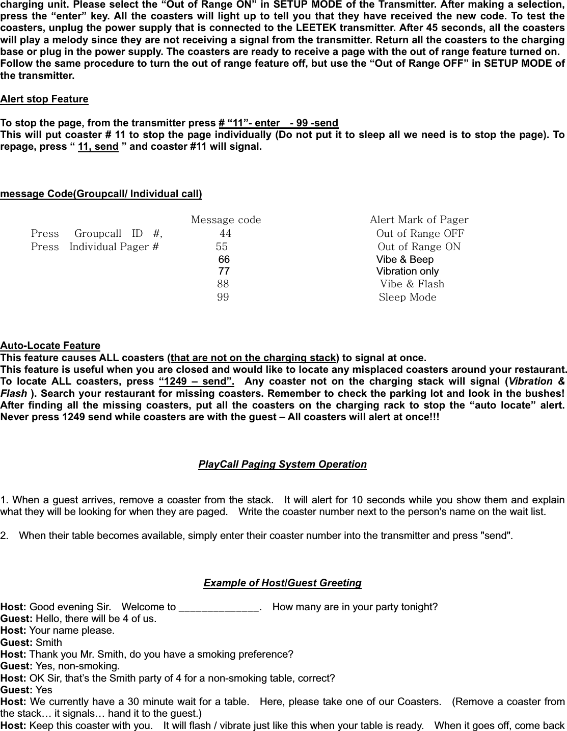 charging unit. Please select the “Out of Range ON” in SETUP MODE of the Transmitter. After making a selection, press the “enter” key. All the coasters will light up to tell you that they have received the new code. To test the coasters, unplug the power supply that is connected to the LEETEK transmitter. After 45 seconds, all the coasters will play a melody since they are not receiving a signal from the transmitter. Return all the coasters to the charging base or plug in the power supply. The coasters are ready to receive a page with the out of range feature turned on. Follow the same procedure to turn the out of range feature off, but use the “Out of Range OFF” in SETUP MODE of the transmitter.   Alert stop FeatureTo stop the page, from the transmitter press # “11”- enter    - 99 -sendThis will put coaster # 11 to stop the page individually (Do not put it to sleep all we need is to stop the page). To repage, press “ 11, send ” and coaster #11 will signal. message Code(Groupcall/ Individual call)GGGGGGGGGGGGGGGGGGGGGGGGGGGGGGGGGGGGGGtGGGGGGGGGGGGGGGGGGGGGGhGtGGwGGGGGGGwGGGnGGpkGGJSGGGGGGGGGGG[[GGGGGGGGGGGGGGGGGGGGGGGGGGGGvGGyGvmmGGGGGGGGGGGGGGwGGpGwGJGGGGGGGGGGG\\GGGGGGGGGGGGGGGGGGGGGGGGGGGGGvGGyGvuGGGGGGGGGG66                             Vibe &amp; Beep              77                             Vibration only  __ GGGGGGGGGGGGGGGGGGGGGGGGGGGG}GMGmG``GGGGGGGGGGGGGGGGGGGGGGGGGGGGGzGtG     Auto-Locate FeatureThis feature causes ALL coasters (that are not on the charging stack) to signal at once.     This feature is useful when you are closed and would like to locate any misplaced coasters around your restaurant.   To locate ALL coasters, press “1249 – send”.  Any coaster not on the charging stack will signal (Vibration &amp; Flash ). Search your restaurant for missing coasters. Remember to check the parking lot and look in the bushes!   After finding all the missing coasters, put all the coasters on the charging rack to stop the “auto locate” alert. Never press 1249 send while coasters are with the guest – All coasters will alert at once!!!   PlayCall Paging System Operation1. When a guest arrives, remove a coaster from the stack.    It will alert for 10 seconds while you show them and explain what they will be looking for when they are paged.    Write the coaster number next to the person&apos;s name on the wait list.   2.    When their table becomes available, simply enter their coaster number into the transmitter and press &quot;send&quot;.     Example of Host/Guest GreetingHost: Good evening Sir.    Welcome to ______________.    How many are in your party tonight? Guest: Hello, there will be 4 of us. Host: Your name please. Guest: Smith Host: Thank you Mr. Smith, do you have a smoking preference? Guest: Yes, non-smoking. Host: OK Sir, that’s the Smith party of 4 for a non-smoking table, correct? Guest: Yes Host: We currently have a 30 minute wait for a table.    Here, please take one of our Coasters.    (Remove a coaster from the stack… it signals… hand it to the guest.) Host: Keep this coaster with you.    It will flash / vibrate just like this when your table is ready.    When it goes off, come back 