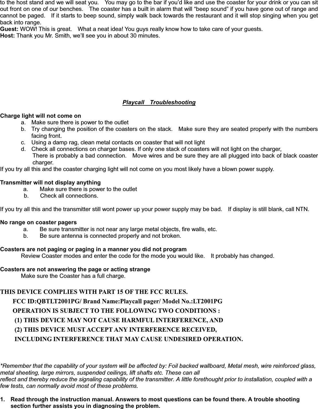 to the host stand and we will seat you.    You may go to the bar if you’d like and use the coaster for your drink or you can sit out front on one of our benches.    The coaster has a built in alarm that will “beep sound” if you have gone out of range and cannot be paged.    If it starts to beep sound, simply walk back towards the restaurant and it will stop singing when you get back into range. Guest: WOW! This is great.    What a neat idea! You guys really know how to take care of your guests. Host: Thank you Mr. Smith, we’ll see you in about 30 minutes. Playcall  TroubleshootingCharge light will not come on a.  Make sure there is power to the outlet b.  Try changing the position of the coasters on the stack.    Make sure they are seated properly with the numbers facing front. c.  Using a damp rag, clean metal contacts on coaster that will not light   d.  Check all connections on charger bases. If only one stack of coasters will not light on the charger,   There is probably a bad connection.    Move wires and be sure they are all plugged into back of black coaster charger.  If you try all this and the coaster charging light will not come on you most likely have a blown power supply.   Transmitter will not display anything   a.        Make sure there is power to the outlet b.    Check all connections.  If you try all this and the transmitter still wont power up your power supply may be bad.    If display is still blank, call NTN.No range on coaster pagers   a.        Be sure transmitter is not near any large metal objects, fire walls, etc.   b.        Be sure antenna is connected properly and not broken. Coasters are not paging or paging in a manner you did not program Review Coaster modes and enter the code for the mode you would like.    It probably has changed.   Coasters are not answering the page or acting strange Make sure the Coaster has a full charge.   THIS DEVICE COMPLIES WITH PART 15 OF THE FCC RULES. FCC ID:QBTLT2001PG/ Brand Name:Playcall pager/ Model No.:LT2001PG OPERATION IS SUBJECT TO THE FOLLOWING TWO CONDITIONS : (1) THIS DEVICE MAY NOT CAUSE HARMFUL INTERFERENCE, AND (2) THIS DEVICE MUST ACCEPT ANY INTERFERENCE RECEIVED, INCLUDING INTERFERENCE THAT MAY CAUSE UNDESIRED OPERATION. *Remember that the capability of your system will be affected by: Foil backed wallboard, Metal mesh, wire reinforced glass, metal sheeting, large mirrors, suspended ceilings, lift shafts etc. These can all reflect and thereby reduce the signaling capability of the transmitter. A little forethought prior to installation, coupled with a few tests, can normally avoid most of these problems.       1.  Read through the instruction manual. Answers to most questions can be found there. A trouble shooting section further assists you in diagnosing the problem. 