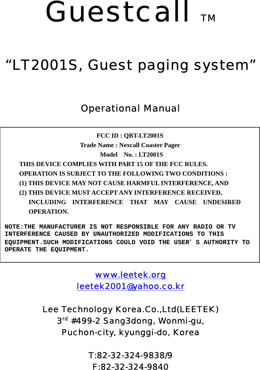  Guestcall TM   “LT2001S, Guest paging system”    Operational Manual             www.leetek.org leetek2001@yahoo.co.kr  Lee Technology Korea.Co.,Ltd(LEETEK) 3rd #499-2 Sang3dong, Wonmi-gu, Puchon-city, kyunggi-do, Korea  T:82-32-324-9838/9 F:82-32-324-9840 FCC ID : QBT-LT2001S   Trade Name : Nexcall Coaster Pager  Model  No. : LT2001S THIS DEVICE COMPLIES WITH PART 15 OF THE FCC RULES. OPERATION IS SUBJECT TO THE FOLLOWING TWO CONDITIONS : (1) THIS DEVICE MAY NOT CAUSE HARMFUL INTERFERENCE, AND (2) THIS DEVICE MUST ACCEPT ANY INTERFERENCE RECEIVED, INCLUDING INTERFERENCE THAT MAY CAUSE UNDESIRED OPERATION. NOTE:THE MANUFACTURER IS NOT RESPONSIBLE FOR ANY RADIO OR TV INTERFERENCE CAUSED BY UNAUTHORIZED MODIFICATIONS TO THIS EQUIPMENT.SUCH MODIFICATIONS COULD VOID THE USERS AUTHORITY TO OPERATE THE EQUIPMENT. 