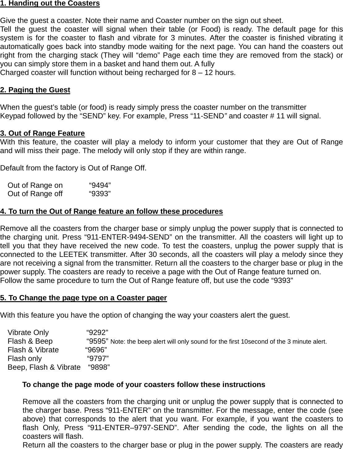1. Handing out the Coasters  Give the guest a coaster. Note their name and Coaster number on the sign out sheet. Tell the guest the coaster will signal when their table (or Food) is ready. The default page for this system is for the coaster to flash and vibrate for 3 minutes. After the coaster is finished vibrating it automatically goes back into standby mode waiting for the next page. You can hand the coasters out right from the charging stack (They will “demo” Page each time they are removed from the stack) or you can simply store them in a basket and hand them out. A fully   Charged coaster will function without being recharged for 8 – 12 hours.  2. Paging the Guest  When the guest’s table (or food) is ready simply press the coaster number on the transmitter Keypad followed by the “SEND” key. For example, Press “11-SEND” and coaster # 11 will signal.  3. Out of Range Feature With this feature, the coaster will play a melody to inform your customer that they are Out of Range and will miss their page. The melody will only stop if they are within range.   Default from the factory is Out of Range Off.                         Out of Range on       “9494” Out of Range off       “9393”  4. To turn the Out of Range feature an follow these procedures  Remove all the coasters from the charger base or simply unplug the power supply that is connected to the charging unit. Press “911-ENTER-9494-SEND” on the transmitter. All the coasters will light up to tell you that they have received the new code. To test the coasters, unplug the power supply that is connected to the LEETEK transmitter. After 30 seconds, all the coasters will play a melody since they are not receiving a signal from the transmitter. Return all the coasters to the charger base or plug in the power supply. The coasters are ready to receive a page with the Out of Range feature turned on. Follow the same procedure to turn the Out of Range feature off, but use the code “9393”  5. To Change the page type on a Coaster pager  With this feature you have the option of changing the way your coasters alert the guest.                       Vibrate Only          “9292” Flash &amp; Beep         “9595” Note: the beep alert will only sound for the first 10second of the 3 minute alert. Flash &amp; Vibrate       “9696” Flash only            “9797” Beep, Flash &amp; Vibrate    “9898”  To change the page mode of your coasters follow these instructions  Remove all the coasters from the charging unit or unplug the power supply that is connected to the charger base. Press “911-ENTER” on the transmitter. For the message, enter the code (see above) that corresponds to the alert that you want. For example, if you want the coasters to flash Only, Press “911-ENTER–9797-SEND”. After sending the code, the lights on all the coasters will flash. Return all the coasters to the charger base or plug in the power supply. The coasters are ready 