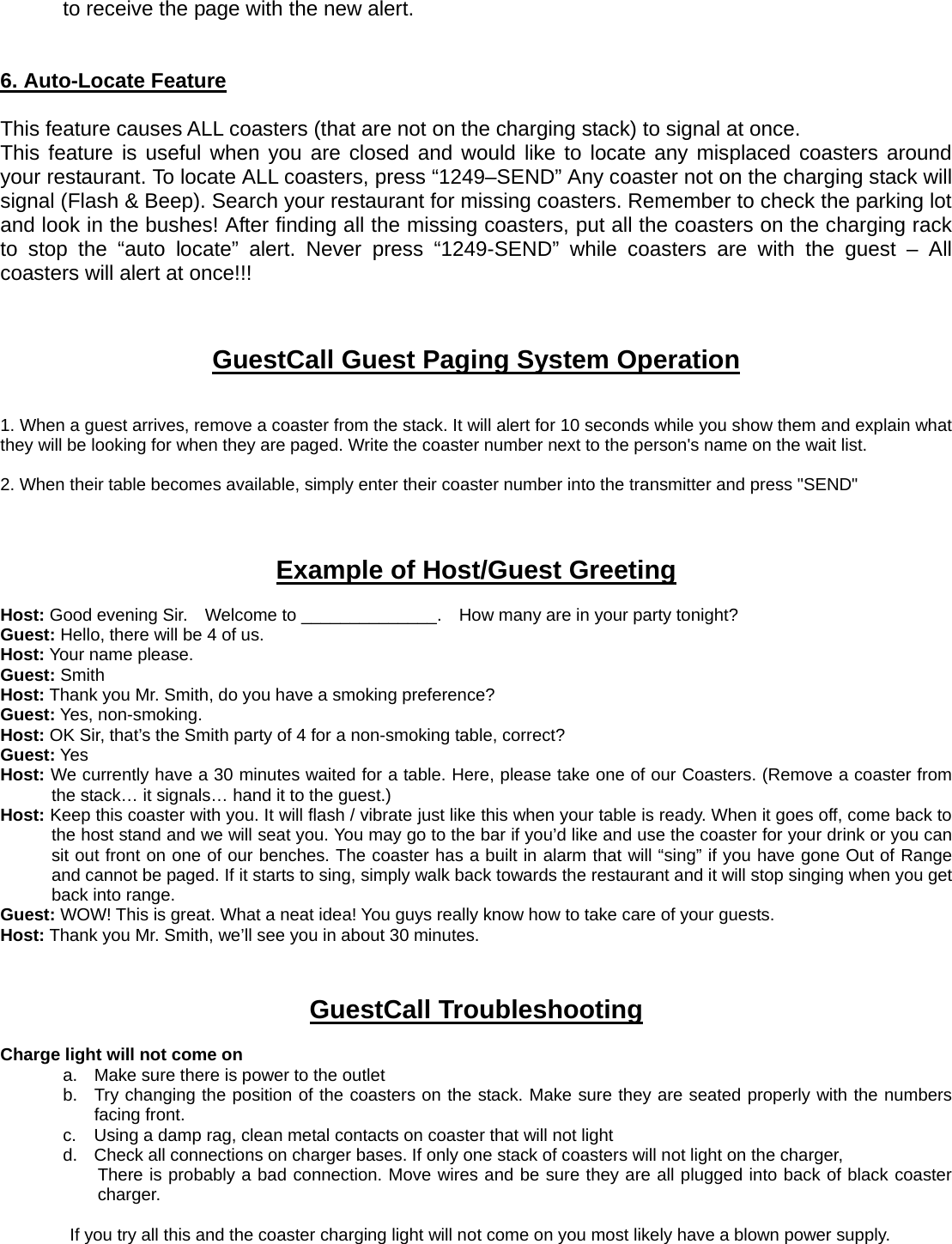 to receive the page with the new alert.   6. Auto-Locate Feature  This feature causes ALL coasters (that are not on the charging stack) to signal at once.     This feature is useful when you are closed and would like to locate any misplaced coasters around your restaurant. To locate ALL coasters, press “1249–SEND” Any coaster not on the charging stack will signal (Flash &amp; Beep). Search your restaurant for missing coasters. Remember to check the parking lot and look in the bushes! After finding all the missing coasters, put all the coasters on the charging rack to stop the “auto locate” alert. Never press “1249-SEND” while coasters are with the guest – All coasters will alert at once!!!    GuestCall Guest Paging System Operation   1. When a guest arrives, remove a coaster from the stack. It will alert for 10 seconds while you show them and explain what they will be looking for when they are paged. Write the coaster number next to the person&apos;s name on the wait list.    2. When their table becomes available, simply enter their coaster number into the transmitter and press &quot;SEND&quot;    Example of Host/Guest Greeting  Host: Good evening Sir.    Welcome to ______________.    How many are in your party tonight? Guest: Hello, there will be 4 of us. Host: Your name please. Guest: Smith Host: Thank you Mr. Smith, do you have a smoking preference? Guest: Yes, non-smoking. Host: OK Sir, that’s the Smith party of 4 for a non-smoking table, correct? Guest: Yes Host: We currently have a 30 minutes waited for a table. Here, please take one of our Coasters. (Remove a coaster from the stack… it signals… hand it to the guest.) Host: Keep this coaster with you. It will flash / vibrate just like this when your table is ready. When it goes off, come back to the host stand and we will seat you. You may go to the bar if you’d like and use the coaster for your drink or you can sit out front on one of our benches. The coaster has a built in alarm that will “sing” if you have gone Out of Range and cannot be paged. If it starts to sing, simply walk back towards the restaurant and it will stop singing when you get back into range. Guest: WOW! This is great. What a neat idea! You guys really know how to take care of your guests. Host: Thank you Mr. Smith, we’ll see you in about 30 minutes.    GuestCall Troubleshooting  Charge light will not come on           a.  Make sure there is power to the outlet b.  Try changing the position of the coasters on the stack. Make sure they are seated properly with the numbers facing front. c.  Using a damp rag, clean metal contacts on coaster that will not light   d.  Check all connections on charger bases. If only one stack of coasters will not light on the charger,   There is probably a bad connection. Move wires and be sure they are all plugged into back of black coaster charger.   If you try all this and the coaster charging light will not come on you most likely have a blown power supply.   