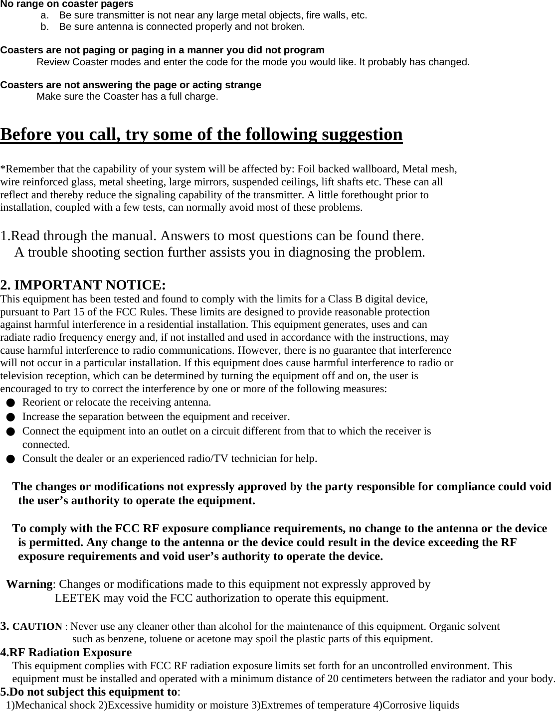  No range on coaster pagers   a.    Be sure transmitter is not near any large metal objects, fire walls, etc.   b.    Be sure antenna is connected properly and not broken.  Coasters are not paging or paging in a manner you did not program Review Coaster modes and enter the code for the mode you would like. It probably has changed.    Coasters are not answering the page or acting strange Make sure the Coaster has a full charge.    Before you call, try some of the following suggestion  *Remember that the capability of your system will be affected by: Foil backed wallboard, Metal mesh, wire reinforced glass, metal sheeting, large mirrors, suspended ceilings, lift shafts etc. These can all reflect and thereby reduce the signaling capability of the transmitter. A little forethought prior to installation, coupled with a few tests, can normally avoid most of these problems.  1.Read through the manual. Answers to most questions can be found there. A trouble shooting section further assists you in diagnosing the problem.  2. IMPORTANT NOTICE: This equipment has been tested and found to comply with the limits for a Class B digital device, pursuant to Part 15 of the FCC Rules. These limits are designed to provide reasonable protection against harmful interference in a residential installation. This equipment generates, uses and can radiate radio frequency energy and, if not installed and used in accordance with the instructions, may cause harmful interference to radio communications. However, there is no guarantee that interference will not occur in a particular installation. If this equipment does cause harmful interference to radio or television reception, which can be determined by turning the equipment off and on, the user is encouraged to try to correct the interference by one or more of the following measures: ●  Reorient or relocate the receiving antenna. ●  Increase the separation between the equipment and receiver. ●  Connect the equipment into an outlet on a circuit different from that to which the receiver is connected. ●  Consult the dealer or an experienced radio/TV technician for help.  The changes or modifications not expressly approved by the party responsible for compliance could void the user’s authority to operate the equipment.  To comply with the FCC RF exposure compliance requirements, no change to the antenna or the device is permitted. Any change to the antenna or the device could result in the device exceeding the RF exposure requirements and void user’s authority to operate the device.  Warning: Changes or modifications made to this equipment not expressly approved by LEETEK may void the FCC authorization to operate this equipment.  3. CAUTION : Never use any cleaner other than alcohol for the maintenance of this equipment. Organic solvent such as benzene, toluene or acetone may spoil the plastic parts of this equipment. 4.RF Radiation Exposure This equipment complies with FCC RF radiation exposure limits set forth for an uncontrolled environment. This equipment must be installed and operated with a minimum distance of 20 centimeters between the radiator and your body. 5.Do not subject this equipment to: 1)Mechanical shock 2)Excessive humidity or moisture 3)Extremes of temperature 4)Corrosive liquids 