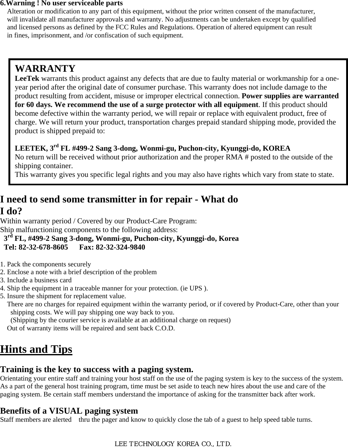 6.Warning ! No user serviceable parts Alteration or modification to any part of this equipment, without the prior written consent of the manufacturer, will invalidate all manufacturer approvals and warranty. No adjustments can be undertaken except by qualified and licensed persons as defined by the FCC Rules and Regulations. Operation of altered equipment can result in fines, imprisonment, and /or confiscation of such equipment.                      I need to send some transmitter in for repair - What do I do? Within warranty period / Covered by our Product-Care Program: Ship malfunctioning components to the following address: 3rd FL, #499-2 Sang 3-dong, Wonmi-gu, Puchon-city, Kyunggi-do, Korea Tel: 82-32-678-8605   Fax: 82-32-324-9840  1. Pack the components securely 2. Enclose a note with a brief description of the problem 3. Include a business card 4. Ship the equipment in a traceable manner for your protection. (ie UPS ). 5. Insure the shipment for replacement value. There are no charges for repaired equipment within the warranty period, or if covered by Product-Care, other than your shipping costs. We will pay shipping one way back to you. (Shipping by the courier service is available at an additional charge on request) Out of warranty items will be repaired and sent back C.O.D.  Hints and Tips  Training is the key to success with a paging system. Orientating your entire staff and training your host staff on the use of the paging system is key to the success of the system. As a part of the general host training program, time must be set aside to teach new hires about the use and care of the paging system. Be certain staff members understand the importance of asking for the transmitter back after work.  Benefits of a VISUAL paging system Staff members are alerted    thru the pager and know to quickly close the tab of a guest to help speed table turns.   LEE TECHNOLOGY KOREA CO., LTD. WARRANTY LeeTek warrants this product against any defects that are due to faulty material or workmanship for a one-year period after the original date of consumer purchase. This warranty does not include damage to the product resulting from accident, misuse or improper electrical connection. Power supplies are warranted for 60 days. We recommend the use of a surge protector with all equipment. If this product should become defective within the warranty period, we will repair or replace with equivalent product, free of charge. We will return your product, transportation charges prepaid standard shipping mode, provided the product is shipped prepaid to:  LEETEK, 3rd FL #499-2 Sang 3-dong, Wonmi-gu, Puchon-city, Kyunggi-do, KOREA No return will be received without prior authorization and the proper RMA # posted to the outside of the shipping container. This warranty gives you specific legal rights and you may also have rights which vary from state to state. 