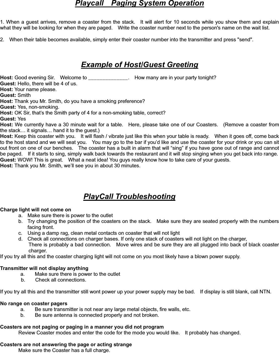 Playcall    Paging System Operation1. When a guest arrives, remove a coaster from the stack.    It will alert for 10 seconds while you show them and explain what they will be looking for when they are paged.    Write the coaster number next to the person&apos;s name on the wait list.   2.    When their table becomes available, simply enter their coaster number into the transmitter and press &quot;send&quot;.     Example of Host/Guest GreetingHost: Good evening Sir.    Welcome to ______________.    How many are in your party tonight? Guest: Hello, there will be 4 of us. Host: Your name please. Guest: Smith Host: Thank you Mr. Smith, do you have a smoking preference? Guest: Yes, non-smoking. Host: OK Sir, that’s the Smith party of 4 for a non-smoking table, correct? Guest: Yes  Host: We currently have a 30 minute wait for a table.    Here, please take one of our Coasters.    (Remove a coaster from the stack… it signals… hand it to the guest.) Host: Keep this coaster with you.    It will flash / vibrate just like this when your table is ready.    When it goes off, come back to the host stand and we will seat you.    You may go to the bar if you’d like and use the coaster for your drink or you can sit out front on one of our benches.    The coaster has a built in alarm that will “sing” if you have gone out of range and cannot be paged.    If it starts to sing, simply walk back towards the restaurant and it will stop singing when you get back into range.Guest: WOW! This is great.    What a neat idea! You guys really know how to take care of your guests. Host: Thank you Mr. Smith, we’ll see you in about 30 minutes. PlayCall TroubleshootingCharge light will not come on a.  Make sure there is power to the outlet b.  Try changing the position of the coasters on the stack.    Make sure they are seated properly with the numbers facing front. c.  Using a damp rag, clean metal contacts on coaster that will not light   d.  Check all connections on charger bases. If only one stack of coasters will not light on the charger,   There is probably a bad connection.    Move wires and be sure they are all plugged into back of black coaster charger.  If you try all this and the coaster charging light will not come on you most likely have a blown power supply.   Transmitter will not display anything   a.        Make sure there is power to the outlet b.    Check all connections.  If you try all this and the transmitter still wont power up your power supply may be bad.    If display is still blank, call NTN.No range on coaster pagers   a.        Be sure transmitter is not near any large metal objects, fire walls, etc.   b.        Be sure antenna is connected properly and not broken. Coasters are not paging or paging in a manner you did not program Review Coaster modes and enter the code for the mode you would like.    It probably has changed.   Coasters are not answering the page or acting strange Make sure the Coaster has a full charge.   